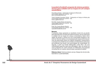 Anais do 3° Simpósio Paranaense de Design Sustentável
112
Lavanderia Ecotêxtil: proposta de sistema produto-
serviço para cuidado com as roupas em um campus
universitário
Flora Moura Chaves - Graduanda em Design de Moda pela
Universidade Estadual de Londrina - UEL
flora_mchaves@hotmail.com
Timeni Andrade Gonçalves Pontes - Graduanda em Design de Moda pela
Universidade Estadual de Londrina - UEL
timeni_ag@hotmail.com
Prof. MsC. Claudio Pereira de Sampaio
Universidade Estadual de Londrina - UEL
qddesign@hotmail.com
Profa. Dra. Suzana Barreto Martins
Universidade Estadual de Londrina - UEL
suzanabarreto@onda.com.br
Resumo:
O presente artigo apresenta os resultados iniciais de um estudo
para aplicação dos conceitos de sistema produto-serviço (PSS) para
o cuidado com as roupas em campus universitários, tendo como
objeto de estudo o campus de uma universidade brasileira e seu
entorno.Paratal,realizou-seumapesquisadecampopreliminarpor
meio de observação direta com registro fotográfico, questionários
e anotação dos problemas encontrados em lavanderias autônomas
pré-existentes que atuam nas proximidades da universidade. Em
seguida, a partir da revisão bibliográfica sobre PSS e de uma
metodologia específica para esta abordagem, além do estudo de
casos propostos em outros estudos, foi elaborada uma proposta
conceitual de um sistema, denominado Lavanderia Ecotêxtil.
Palavras-chave: Sistema produto-serviço, Design de ciclo de vida,
lavanderia e sustentabilidade.
 