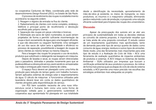 Anais do 3° Simpósio Paranaense de Design Sustentável 115
na cooperativa Cardumes de Mães, coordenada pela rede de
desenvolvimento Design Possível (2011), no Estado de São Paulo.
	 Oprocessoderecebimentodasroupasnoestabelecimento
aconteceria na seguinte ordem:
1. Pesagem e registro de entrada na fixa do cliente;
2. Padastramento de clientes com nome completo, endereço,
telefone e principal ponto de recolhimento e devolução
escolhido pelo próprio cliente;
3. Separação das roupas em peças coloridas e brancas;
4. Destinação aos sacos de nylon numerados, os quais seriam
projetados de forma a permitir suficiente movimentação da
roupa e bom escoamento da água para uma lavagem eficiente,
e que não descorem ou rasguem facilmente. Uma vantagem
do uso dos sacos de nylon seria a agilidade e eficiência no
processo de separação, possibilitando a lavagem de roupas de
vários clientes ao mesmo tempo na mesma máquina.
	 Para a lavagem das roupas foi proposto o uso de ecobols,
produtos que substituem o detergente nas lavagens em máquina.
	 Depois de lavadas e secas, as roupas seriam direcionadas
para a passadoria, dobradas e pesadas novamente para que se
pudesseefetuaracobrançadoserviço,assimsendore-armazenadas
nas malas e entregues pelo mesmo sistema de coleta.
	 O espaço físico deverá ser planejado como uma linha de
produção para redução do tempo gasto com trabalho humano.
Seriam aplicados sistemas de energia solar e reaproveitamento
da água. O cálculo de máquinas e funcionários utilizados pela
lavanderia deverá levar em conta os dados quantitativos de
clientes atingidos pela disponibilização do serviço.
	 Um PSS bem sucedido necessita de uma nova infra-
estrutura social e humana, bem como uma outra forma de
organização voltada para o gerenciamento sustentável. A
cooperativa aqui apresentada foi planejada em sua totalidade
desde a identificação da necessidade, aproveitamento de
mão-de-obra já existente, os meios de transporte, os meio
produtivos, os insumos e o maquinário utilizado, eliminando
perda e reduzindo custo de produção, e propondo uma solução
eficiente sustentável para limpeza das roupas dos universitários.
Discussão
	 Apesar da preocupação dos autores em se ater aos
princípios de sustentabilidade em todas as decisões relativas
ao conceito de sistema proposto, é importante ressaltar que
se trata ainda de uma proposta conceitual. O estudo carece
de um levantamento quantitativo mais aprofundado, tanto
da demanda para este tipo de serviço quanto de dados como
consumo de água, energia, resíduos e outros tipos de emissões.
Deste modo, uma das ferramentas mais importantes para este
tipo de estudo é a Avaliação do Ciclo de Vida – ACV, uma
ferramenta de avaliação quantitativa de impactos ambientais
de produtos e sistemas. A ACV integra os Sistemas de Gestão
Ambiental – SGA’s utilizados por empresas que buscam a
certificação ambiental de seus produtos e processos. Ao indicar
de forma mais precisa quais as etapas do ciclo de vida do sistema
estudado, a ACV permite uma maior precisão nas escolhas das
estratégias ambientais mais adequadas ao projeto.
 