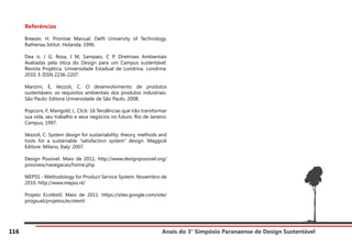 Anais do 3° Simpósio Paranaense de Design Sustentável
116
Referências
Breezer, H. Promise Manual. Delft University of Technology.
Rathenau Istitut. Holanda: 1996.
Dea Jr, J G, Rosa, I M, Sampaio, C P. Diretrizes Ambientais
Avaliadas pela ótica do Design para um Campus sustentável.
Revista Projética. Universidade Estadual de Londrina. Londrina:
2010. E-ISSN 2236-2207.
Manzini, E, Vezzoli, C. O desenvolvimento de produtos
sustentáveis: os requisitos ambientais dos produtos industriais.
São Paulo: Editora Universidade de São Paulo, 2008.
Popcorn, F; Marigold, L. Click: 16 Tendências que irão transformar
sua vida, seu trabalho e seus negócios no futuro. Rio de Janeiro:
Campus, 1997.
Vezzoli, C. System design for sustainability: theory, methods and
tools for a sustainable “satisfaction system” design. Maggioli
Editore. Milano, Italy: 2007.
Design Possível. Maio de 2011. http://www.designpossivel.org/
possíveis/navegacao/home.php
MEPSS - Methodology for Product Service System. Novembro de
2010. http://www.mepss.nl/
Projeto Ecotêxtil. Maio de 2011. https://sites.google.com/site/
progsuel/projetos/ecotextil
 