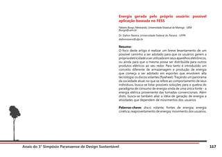 Anais do 3° Simpósio Paranaense de Design Sustentável 117
Energia gerada pelo próprio usuário: possível
aplicação baseada no FESS
Fabiano Burgo. Mestrando, Universidade Estadual de Maringá - UEM
fburgo@uem.br
Dr. Dalton Razera. Universidade Federal do Paraná - UFPR
daltonrazera@ufpr.br
Resumo:
O foco deste artigo é realizar um breve levantamento de um
possível caminho a ser adotado para que os usuários gerem a
própria eletricidade a ser utilizada em seus aparelhos eletrônicos,
ou ainda para que a mesma possa ser distribuída para outros
produtos elétricos ao seu redor. Para tanto é introduzido um
conceito diferente de armazenagem e produção de energia
que começa a ser adotado em esportes que envolvem alta
tecnologia: os discos volantes (flywheel). Traçando um panorama
da sociedade atual, no que se refere ao comportamento de seus
indivíduos, busca-se listar possíveis soluções para a quebra do
paradigma de consumo de energia vinda de uma única fonte - a
energia elétrica proveniente das tomadas convencionais. Além
disto, busca-se também aliar a idéia de geração de energia a
atividades que dependem de movimentos dos usuários
Palavras-chave: disco volante; fontes de energia; energia
cinética; reaproveitamento de energia; movimento dos usuários.
 