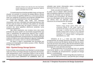 Anais do 3° Simpósio Paranaense de Design Sustentável
120
definição do Brasil como sede dos dois mais importantes
eventos esportivos do mundo está aquecendo negócios
ligados a atividades físicas no País.
	 Cruzandoestasduassituaçõesparalelaschega-seàseguinte
situação: um aumento no consumo de energia elétrica, oriundo
do maior número de aparelhos eletrônicos, e uma busca cada vez
maior por academias de ginástica que propiciem atividade física
para uma parcela progressivamente maior da população.
	 Dada esta situação, cabe, então, uma colocação
interessante: será que a atividade física desempenhada por este
número cada vez maior de indivíduos não poderia ser revertida
em geração de energia para seu próprio consumo, ou ainda
consumo dos vários aparelhos eletrônicos existentes numa
academia de ginástica?
	 Não existe atualmente uma iniciativa como esta sendo
praticada, tão pouco podem ser encontrados equipamentos que
unam a característica de proporcionar exercício físico e gerar/
armazenar energia no circuito comercial. No entanto, algumas
formasdeaproveitamento,armazenamentoeconversãodeenergia
cinética em elétrica vem sendo utilizada em algumas modalidades
esportivas com sucesso, como é o caso do automobilismo.
	 No tópico a seguir é apresentada uma tecnologia que
começa a ser empregada com relativo sucesso: o FESS - Flywheel
Energy Storage Systems.
FESS - Flywheel Energy Storage Systems
O disco volante, mais conhecido como flywheel, é uma tecnologia
nada nova. Possui uma larga utilização no segmento aeronáutico,
onde equipamentos como o giroscópio (Figura 2), que se utiliza
de uma massa em rotação montada de forma que seu eixo de
rotação possa mudar (UNIVERSITY OF CAMBRIDGE, 2007), são
utilizados para prover informações sobre a inclinação das
aeronaves há muitos e muitos anos.
Flywheel energy storage systems (FESS) works by
accelerating flywheel to high speed rotation and
maintaining the energy in the system as kinetic energy.
The energy is converted back by slowing down the
flywheel. A typical system consists of a rotor suspended
by bearings inside a vaccum chamber to reduce friction,
connected to a combined electric motor/generator.
(RACHMANTO et al., 2009)
	 Ghedamsi et al. (___) citam que este sistema de
armazenamento de energia apresenta vantagens com relação
ao sistema convencional de baterias devido ao fato de possuir
uma vida útil muito mais extensa, além de ótima eficiência, além
de representarem uma ótima alternativa para o armazenamento
de energia em curtos períodos de tempo.
	 O desenvolvimento de tal tecnologia teve um grande
crescimento devido a uma contribuição um pouco incomum
para as atividades de armazenamento e geração de energia
elétrica: o automobilismo.
	 A inserção do KERS - Kinetic Energy Recovery Systems na
temporada de 2009 da Fórmula 1, que permitia que a energia
	 Existe uma série de brinquedos, como
os piões, que se utilizam deste princípio,
além de aparelhos eletrônicos recentes com
sensores de inclinação que se baseiam em
tal sistema para funcionarem. No entanto,
uma nova abordagem de tal sistema surgiu
nos últimos anos: sua aplicação como
mecanismo de armazenamento de energia.
Figura 2 - Giroscópio
	
 