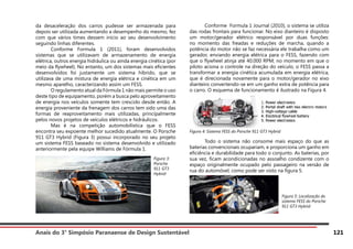 Anais do 3° Simpósio Paranaense de Design Sustentável 121
da desaceleração dos carros pudesse ser armazenada para
depois ser utilizada aumentando a desempenho do mesmo, fez
com que vários times dessem início ao seu desenvolvimento
seguindo linhas diferentes.
	 Conforme Formula 1 (2011), foram desenvolvidos
sistemas que se utilizavam de armazenamento de energia
elétrica, outros energia hidráulica ou ainda energia cinética (por
meio da flywheel). No entanto, um dos sistemas mais eficientes
desenvolvidos foi justamente um sistema híbrido, que se
utilizava de uma mistura de energia elétrica e cinética em um
mesmo aparelho, caracterizando assim um FESS.
	 O regulamento atual da Fórmula 1 não mais permite o uso
deste tipo de equipamento, porém a busca pelo aproveitamento
de energia nos veículos somente tem crescido desde então. A
energia proveniente da frenagem dos carros tem sido uma das
formas de reaproveitamento mais utilizadas, principalmente
pelos novos projetos de veículos elétricos e hidráulicos.
	 Mas é na competição automobilística que o FESS
encontra seu expoente melhor sucedido atualmente. O Porsche
911 GT3 Hybrid (Figura 3) possui incorporado no seu projeto
um sistema FESS baseado no sistema desenvolvido e utilizado
anteriormente pela equipe Williams de Fórmula 1.
	 Conforme Formula 1 Journal (2010), o sistema se utiliza
das rodas frontais para funcionar. No eixo dianteiro é disposto
um motor/gerador elétrico responsável por duas funções:
no momento das freadas e reduções de marcha, quando a
potência do motor não se faz necessária ele trabalha como um
gerador, enviando energia elétrica para o FESS, fazendo com
que o flywheel atinja até 40.000 RPM; no momento em que o
piloto aciona o controle na direção do veículo, o FESS passa a
transformar a energia cinética acumulada em energia elétrica,
que é direcionada novamente para o motor/gerador no eixo
dianteiro convertendo-se em um ganho extra de potência para
o carro. O esquema de funcionamento é ilustrado na Figura 4.
Figura 4: Sistema FESS do Porsche 911 GT3 Hybrid
	 Todo o sistema não consome mais espaço do que as
baterias convencionais ocupariam, e proporciona um ganho em
eficiência e durabilidade para todo o conjunto. As baterias, por
sua vez, ficam acondicionadas no assoalho condizente com o
espaço originalmente ocupado pelo passageiro na versão de
rua do automóvel, como pode ser visto na figura 5.
Figura 3:
Porsche
911 GT3
Hybrid
Figura 5: Localização do
sistema FESS do Porsche
911 GT3 Hybrid
 