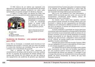 Anais do 3° Simpósio Paranaense de Design Sustentável
122
	 O FESS trata-se de um sistema que representa uma
alternativa ao mecanismo químico de armazenamento de energia
elétrica convencional, podendo substituí-lo em vários casos
apresentando uma grande vantagem em eficiência. (Figura 6)
	 A médio e a longo prazos sua eficácia fica ainda mais
evidente, pois como boa parte do sistema depende de aspectos
Academias de Ginástica - uma possível aplicação
para o FESS
Como dito na introdução, a sociedade atual encontra-se num
paradigma que envolve o consumo cada vez maior de energia
e a busca dos indivíduos por atividades físicas que venham a
contribuir com a manutenção de sua saúde.
	 Visto o exemplo do FESS como mecanismo de
armazenamento de energia, pode-se pensar numa leve mudança
de foco no processo de acumulação de energia utilizado com
sucesso pelo Porsche 911 GT3 Hybrid: por que não utilizar-se
dos equipamentos das academias de ginástica que dependem
exclusivamente de força humana para gerar e armazenar energia
a ser utilizada nos aparelhos eletrônicos e outros tipos de
equipamentos da própria academia (ou dos próprios usuários)
que necessitem de energia elétrica para que funcionem?
	 Para se ter uma academia com nível intermediário, o
SEBRAE (2010) recomenda que esta conte com cerca de 100
equipamentos considerando desde halteres, esteiras até
equipamentos de som e informática.
	 No entanto, dentre todos estes aparelhos, somente
uma pequena parcela necessita de energia elétrica para que
funcionem: o sistema de som, equipamentos de informática,
bebedouros com resfriamento, telefone (se este for um modelo
sem fio) e as esteiras. O restante dos equipamentos funciona
movido à energia humana.
	 Se forem analisadas a quantidade de energia gasta para
movimentar todos estes aparelhos e a energia elétrica necessária
para movimentar os que a necessitam, pode-se concluir, em um
primeiro momento, que há um grande desperdício de energia
gerada internamente; já num segundo momento, é possível
constatar que além de haver o desperdício interno de energia
há um ‘importe’ de energia externa para movimentar estes
aparelhos movidos a eletricidade.
	 Somente para ilustrar toda esta situação, Kazazian (2005)
cita que ‘pedalando 10 minutos à velocidade de 25 km/h, gera-
se uma energia equivalente a uma hora de luz’.
	 Um sistema FESS que se utilize da energia cinética obtida
pelos movimentos de uma série de bicicletas ergométricas
em uma academia poderia fornecer energia elétrica para a
movimentação das esteiras, por exemplo. E a vantagem é que
a energia não precisaria ser imediatamente consumida quando
gerada, ela ficaria armazenada no sistema até que fosse
necessário utilizá-la.
mecânicos e não químicos
paraoseufuncionamento,sua
durabilidade e os processos
e custos de manutenção
podem se mostrar muito
mais vantajosos do que as
baterias químicas comuns.
Figura 6: Descrição da estrutura
interna do flywheel do Porsche
911 GT3
 