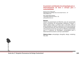 Anais do 3° Simpósio Paranaense de Design Sustentável 125
As possíveis contribuições da antropologia para o
desenvolvimento de bens e serviços para a
sustentabilidade
Mariana França Ordacowski
Especialista em Ecodesign, pela Universidade Positivo - UP
mari.ana@me.com
MsC. Claudio Pereira Sampaio.
Universidade estadual de Londrina - UEL
qddesign@hotmail.com
Resumo:
Através da apresentação de diferentes casos de aproximação
entre as disciplinas de Antropologia, Marketing e Design, o
objetivo deste artigo é contribuir para a discussão sobre as
potencialidades do trabalho colaborativo entre estas disciplinas
no desenvolvimento de novas soluções para a sustentabilidade.
Uma pergunta servirá de guia para as reflexões apresentadas:
qual é a relevância da abordagem antropológica para o
desenvolvimento de bens e serviços sustentáveis?
Palavras-chave: antropologia, etnografia, design, marketing,
PSS, D4S
 