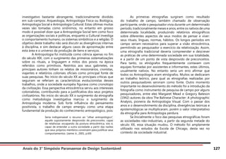 Anais do 3° Simpósio Paranaense de Design Sustentável 127
investigativo bastante abrangente, tradicionalmente dividido
em sub-campos: Arqueologia, Antropologia Física ou Biológica,
Antropologia Social e Antropologia Cultural. Estas últimas muitas
vezes são tomadas como sinônimos, no entanto em grosso
modo é possível dizer que a Antropologia Social tem como foco
as organizações sociais e políticas, enquanto a Cultural investiga
o comportamento humano, os sistemas simbólicos e a religião. O
objetivo deste trabalho não será discutir as divergências internas
à disciplina, e sim destacar alguns casos de aproximação entre
esta área e o universo da produção de bens e serviços.
	 A Antropologia foi instituída como ciência apenas no fim
do século XIX, com o surgimento das primeiras sistematizações
sobre os rituais, a linguagem e mitos dos povos na época
referidos como primitivos. Restritos aos seus gabinetes, os
principais autores tinham os relatos de missionários, cronistas,
viajantes e relatórios coloniais oficiais como principal fonte de
suas pesquisas. No início do século XX as principais críticas que
seguiram se referiam as características evolucionistas desses
trabalhos, onde a sociedade européia figurava como cronotopo
da civilização. Essa perspectiva etnocêntrica serviu aos interesses
colonialistas, contribuindo para a justificativa dos seus projetos
civilizatórios. No início do século XX o surgimento da etnografia
como metodologia investigativa marcou o surgimento da
Antropologia moderna. Sob forte influência do pensamento
positivista, o trabalho de campo emergiu como uma etapa
fundamental da produção do conhecimento antropológico, pois:
Seria indispensável o recurso ao “olhar antropológico”,
aquele supostamente desprovido de preconceito, capaz
de relativizar, escapando da postura etnocêntrica, isto é,
capaz de entender a outra sociedade a partir das razões
que seus próprios membros constroem para justificar seus
comportamentos. (Jaime Jr., 2001, p.69)
	 As primeiras etnografias surgiram como resultado
do trabalho de campo, também chamado de observação
participante, onde o pesquisador vivia durante um determinado
período, tradicionalmente meses e anos, entre os nativos de uma
determinada localidade, produzindo relatórios etnográficos
sobre diferentes aspectos de seus modos de pensar e viver:
seus rituais, línguas, normas, hábitos. Os longos períodos em
campo seriam necessários para superar a visão etnocêntrica,
permitindo ao pesquisador o exercício da relativização. Assim,
uma etnografia tradicional deveria compreender e descrever
as práticas de uma determinada sociedade em sua totalidade,
e a partir de um ponto de vista desprovido de preconceitos.
Para tanto, os etnógrafos frequentemente contavam com
equipes formadas por assistentes e informantes, estes últimos,
usualmente nativos. No entanto seria um erro afirmar que
todos os Antropólogos eram etnógrafos. Muitos se dedicaram
ao trabalho teórico, para qual as etnografias realizadas por
outros pesquisadores serviram como fonte. Outro momento
importante no desenvolvimento do método foi a introdução da
fotografia como instrumento de pesquisa de campo por alguns
pesquisadores, entre eles Margaret Mead e Gregory Bateson
(1942) autores da obra The Balinese Character: A photographic
Analysis, pioneira da Antropologia Visual. Com o passar dos
anos e o desenvolvimento da disciplina, divergências teóricas e
epistemológicas se multiplicaram, porém o valor interpretativo
da etnografia para Antropologia perdura.
	 Se Inicialmente o foco das pesquisas etnográficas foram
as sociedades não-industriais, a partir da segunda metade do
século XX, essa situação mudou. O método foi amplamente
utilizado nos estudos da Escola de Chicago, desta vez no
contexto da sociedade industrial.
 