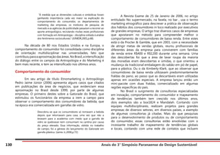 Anais do 3° Simpósio Paranaense de Design Sustentável
130
“À medida que as dimensões culturais e simbólicas foram
ganhando importância cada vez maior na explicação do
comportamento do consumidor, os departamentos de
marketing das empresas, os institutos de pesquisa de
mercado e as agências de publicidade passaram a recorrer ao
aporte antropológico, recrutando muitas vezes profissionais
com formação em Antropologia – disciplina voltada à análise
dos fenômenos socioculturais.” (JÚNIOR,2001,p.68).
	
	 Na década de 80 nos Estados Unidos e na Europa, o
comportamento do consumidor foi consolidada como disciplina
de orientação multidisciplinar nas universidades, fato que
contribuiuparaaaproximaçãodasáreas.NoBrasil,aintensificação
do diálogo entre os campos da Antropologia e do Marketing é
bem mais recente, e tem se intensificado nos últimos anos.
Comportamento do consumidor
	 Em seu artigo de título Etnomarketing o Antropólogo
Pedro Jaime Júnior (2006) apresenta alguns casos que citados
em publicações da área de negócios, que evidenciam essa
aproximação no Brasil desde 1999, por parte de algumas
empresas. O primeiro destes sobre a Gatorade do Brasil, que
estimulou os funcionários da empresa a irem a campo para
observar o comportamento dos consumidores da bebida, que
na época era comercializada em garrafas de vidro.
Descobriu-se que os consumidores só tomavam a bebida
depois que retornavam para casa, uma vez que não a
levavam para a academia com medo que a garrafa de
vidro se quebrasse nem consumiam na cantina por causa
do preço elevado. Essa informação, obtida no trabalho
de campo, foi a gênese do lançamento do Gatorade em
garrafa plástica. (Jaime Jr.,2006,p.72)
	 A Revista Exame de 25 de Janeiro de 2006, no artigo
entitulado No supermercado, na favela, no bar , usa o termo
marketing etnográfico para descrever a prática de observação
dos hábitos dos consumidores in loco realizado por executivos
de grandes empresas. O artigo traz diversos casos de empresas
que apostaram no método para compreender melhor o
comportamento de consumidores de baixa renda. Entre estes
está o da Procter & Gamble, que em 2003, com a necessidade
de atingir metas de vendas globais, reuniu profissionais de
diferentes áreas da empresa para conviverem com famílias
de renda entre R$400 e R$1200 durante uma semana. Uma
das descobertas foi que a área de lavar roupa da maioria
das moradias eram descobertas e úmidas, o que orientou a
mudança da tradicional embalagem do sabão em pó de papel,
para a plástica. Ou o da Kimberly-Klark, que ao observar que
consumidores de baixa renda utilizavam predominantemente
fraldas de pano, ao passo que as descartáveis eram utilizadas
apenas em ocasiões especiais. A empresa lançou então um
mini-pacote com duas fraldas, comercializado em algumas
regiões específicas do país.
	 No Brasil o surgimento de consultorias especializadas
em inovação, comportamento do consumidor e mapeamento
de tendências também tem crescido nos últimos anos,
dois exemplos são a box1824 e Mandalah. Contando com
equipes multidisciplinares, realizam projetos para grandes
empresas de diversos setores, em diversos países, a exemplo
de algumas consultorias já citadas. Mais do que pesquisas
para o desenvolvimento de produtos ou de comportamento
do consumidor, essas consultorias estão envolvidas com o
incessante trabalho de mapeamento de tendências globais
e locais, contando com uma rede de contatos que incluem
 