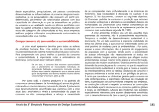 Anais do 3° Simpósio Paranaense de Design Sustentável 131
desde especialistas, pesquisadores, até pessoas consideradas
disseminadoras ou influenciadoras. A primeira categoria é auto-
explicativa, já os pesquisadores não possuem um perfil pré-
determinado, geralmente são selecionadas pessoas com boa
capacidade de observação e que se assemelham ao público
ou universo a ser analisado, sendo os últimos escolhidos com
base no capital simbólico e redes relacionais. Trabalhando com
essas três categorias de colaboradores ad hoc, essas empresas
realizam projetos milionários completamente customizados às
necessidades dos seus clientes.
Comportamento do consumidor e sustentabilidade
	 A crise atual apresenta desafios para todas as esferas
da atividade humana. Essa crise eclode da constatação da
insustentabilidade do sistema moderno de produção e consumo.
Para compreender um pouco melhor a questão do consumo
e sustentabilidade, é importante notar a ambivalência do
fenômeno, como nota Fábio Feldmann (2003):
De um lado, o consumo abre enormes oportunidades
para o atendimento de necessidades individuais, de
alimentação, habitação, saneamento, instrução, energia,
de bem-estar material, objetivando que as pessoas possa
gozar de dignidade, auto-estima, respeito e outros valores
fundamentais” (Feldmann, 2003, p.148)
	 Por outro lado, o sistema produtivo e os padrões de
consumo se desenvolveram de forma desigual, em escala global,
colocando em risco os recursos naturais do planeta. É justamente
esse desenvolvimento desenfreado que culminou com a crise
atual. Essa ambivalência revela a complexidade do papel do
consumo na vida contemporânea, e reforça a necessidade
de se compreender mais profundamente o as dinâmicas do
fenômeno. Essa necessidade é declarada no capítulo 4 da
Agenda 21. No documento, constam os seguintes objetivos:
(a) Promover padrões de consumo e produção que reduzam
as pressões ambientais e atendam às necessidades básicas da
humanidade; (b) Desenvolver uma melhor compreensão do
papel do consumo e da forma de se implementar padrões de
consumo mais sustentáveis (Agenda 21, 1997).
	 A crise ambiental, embora seja um dos assuntos mais
prementes do momento, não é universalmente reconhecida.
Tampouco o modelo de desenvolvimento sustentável é o
dominante. Por um lado assistimos à crescente visibilidade do
tema nos últimos anos, o que pode ser interpretado como um
sinal positivo de mudança para os ambientalistas . Por outro,
acessar a essas informações não é garantia de engajamento
da população com a questão. Sendo assim, a possibilidade
de acessar informações não necessariamente se traduz em
práticas efetivas. Surgem então questões que afligem muitos
ambientalistas: porque, mesmo tendo acesso a tanta informação,
as pessoas não mudam seus hábitos? O deslocamento do foco da
dimensão da produção para a do consumo, no que diz respeito ao
desenvolvimento sustentável, é recente, pois a clareza a respeito
da interdependência entre os hábitos cotidianos de consumo e
impactos ambientais e sociais ainda é um privilégio de poucos.
É certo que considerar as dinâmicas geradas pelo consumo na
vida contemporânea, o significado individual da circulação de
bens, as percepções dos consumidores a respeito das empresas,
as construções culturais a respeito da natureza, as construções
de identidade a partir do consumo, os contextos políticos globais
e locais, as identidades culturais pós-modernas são questões
especialmente relevantes para aqueles diretamente envolvidos
com o desenvolvimento de bens e serviços sustentáveis, como
 