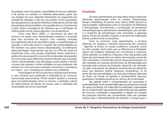 Anais do 3° Simpósio Paranaense de Design Sustentável
134
do produtor será o de reduzir a quantidade de recursos utilizados,
e de reciclar ou reutilizar os materiais descartados, posto que
sua margem de lucro depende diretamente do pagamento por
unidade de utilização, e não por um produto. Como proprietário
dos equipamentos e produtos referidos, a extensão do ciclo de vida
dos produtos se torna também, uma questão de lucro. É justamente
a partir dessa convergência de interesses que a otimização do
sistema pode ocorrer, potencializando a sua ecoeficiência.
	 Como nota Mont (2002), o crescimento do setor de
serviços nos países mais industrializados evidencia a transição
para uma economia de serviços, uma mudança motivada
principalmente pela busca da diferenciação e competitividade no
mercado. A discussão atual é a respeito das potencialidades do
PSS também nos países menos industrializados. Os defensores
dessa abordagem argumentam que per se o PSS não pode ser
classificado como uma solução sustentável, sendo necessária a
análisedoscasosespecíficosaúnicaformadeavaliaressaquestão.
Por outro lado, esses defensores também afirmam que nos países
menos industrializados, essa abordagem pode ampliar e facilitar
o acesso das pessoas a certas utilidades as quais poderiam não
alcançar em uma economia orientada unicamente a manufatura
em massa - com o benefício de evitarem seus malefícios.
	 A abordagem do PSS é muito bem resolvida teoricamente,
e uma iniciativa que contempla a ambivalência do consumo,
mencionada anteriormente. Porém existem desafios e barreiras
para sua implementação, entre os maiores, a aceitação cultural
do deslocamento de valores do possuir, para a satisfação das
necessidades de forma sustentável.
Conclusão
	 Os casos apresentados ao longo deste artigo evidenciam
diferentes aproximações entre os campos Antropologia,
Design e Marketing. Há quinze anos, Sherry (1995) discutiu as
oportunidades colaborativas entre as disciplinas de Marketing
e Antropologia, reconhecendo a contribuição da perspectiva
antropológica para o pensamento mercadológico, por um lado,
e o empenho de antropólogos mais orientados a aplicação
prática. Porém ele também ressaltou a escassez de colaboração
teórica e prática entre as disciplinas.
	 Entre os primeiros cases apresentados, a primeira
diferença diz respeito a natureza institucional das iniciativas
- algumas se situam no campo acadêmico, enquanto outras
no setor privado. Outro fator que os diferencia é a finalidade:
alguns são trabalhos realizados por consultorias e empresas,
outras geradas na academia. Enquanto umas são guiadas pela
lógica da maximização de lucros dentro de empresas, outras são
mais orientadas a contribuição teórica. Essas aproximações ora
são mediadas por pessoas (profissionais da Antropologia) que
transitam pelo universo da produção industrial e de mercado,
ora pelo instrumento de pesquisa (profissionais de diferentes
áreas que declaram realizar pesquisas etnográficas). Já do
ponto de vista mercadológico, os cases das empresas Gatorade
do Brasil, da Procter & Gamble e Kimberly-Klark descritos
apresentam resultados positivos em termos de lucratividade.
	 No capítulo sobre o comportamento do consumidor e
sustentabilidade, foram apresentadas algumas propostas oriundas
do campo do Design. Em todas elas foi explicitada a necessidade
de um conhecimento mais profundo sobre estilos de vida, padrões
de consumo, motivações e expectativas a respeito da natureza
dos processos decisivos dos consumidores. Estas são questões
centrais para o desenvolvimento de produtos e serviços para a
 