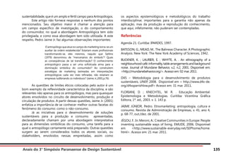 Anais do 3° Simpósio Paranaense de Design Sustentável 135
sustentabilidade, que é um amplo e fértil campo para Antropólogos.
	 Este artigo não fornece respostas a nenhum dos pontos
mencionados. Seu objetivo maior é chamar a atenção para
um campo específico de investigação, o do comportamento
do consumidor, no qual a abordagem Antropológica tem sido
privilegiada, e como essa abordagem tem sido utilizada. A este
respeito, Pedro Jaime Jr. faz algumas observações importantes:
Oantropólogoqueatuanocampodomarketingtorna-seum
auxiliar da ordem estabelecida? Estariam esses profissionais
transformando-se, eles mesmos, naquilo que Sahlins
(1979) denominou de “mercenários do símbolo”? Quais
as conseqüências de tal transformação? O conhecimento
antropológico passa a ser uma sofisticada arma para a
dominação simbólica do consumidor? Ao construírem
estratégias de marketing lastreadas em interpretações
antropológicas cada vez mais refinadas, não estariam as
empresas ludibriando os indivíduos? (Jaime Jr.,2001,p.76)
	 As questões de limites éticos colocadas pelo autor é um
bom exemplo da reflexividade característica da disciplina, e são
relevantes não apenas para os antropólogos, mas para quaisquer
atores envolvidos no circuito de desenvolvimento, produção e
circulação de produtos. A partir dessas questões, Jaime Jr. (2001)
enfatiza a importância de se conhecer melhor outras facetas do
fenômeno do consumo: como o não-consumo.
	 Já as iniciativas para o desenvolvimento de soluções
sustentáveis para a produção e consumo apresentadas,
declaradamente chamam por uma abordagem interpretativa
para as dimensões simbólicas do consumo, uma tarefa para a
qual o antropólogo certamente está preparado. Outras questões
surgem ao serem considerados todos os atores sociais, ou
stakeholders, envolvidos nessas empreitadas, assim como
os aspectos epistemológicos e metodológicos do trabalho
interdisciplinar, importantes para a garantia não apenas da
aplicação, mas da produção e reprodução do conhecimento,
que aqui, infelizmente, não puderam ser contempladas.
Referências
Agenda 21. Curitiba: IPARDES, 1997.
BATESON, G.; MEAD, M.. The Balinese Character. A Photographic
Analysis. New York: The New York Academy of Sciences, 1942.
BUCKNER, K. ; LAURIER, E. ; WHYTE, A. . An ethnography of a
neighbourhoodcafé:informality,tablearrangementsandbackground
noise. Journal of Mundane Behavior, v.2, n.2, 2001. Disponível em:
<http://mundanebehavior.org/>. Acesso em: 02 mar. 2011.
D4S – Metodologia para o desenvolvimento de produtos
sustentáveis. UNEP, 2008. Disponível em < http://www.d4s-de.
org/d4sspanishlow.pdf> Acesso em: 31 mar. 2011.
FLORIANI, D. ; KNECHTEL, M. R. . Educação Ambiental:
Epistemologia e Metodologias. Curitiba: Vicentina Gráfica
Editora, 1ª. ed., 2003. v. 1. 143 p.	
JAIME JÚNIOR, Pedro. Etnomarketing: antropologia, cultura e
consumo. Revista de Administração de Empresas, v. 41, ano 4,
p. 68-77, out./dez. de 2001.
JÉGOU, F.. In: Meroni, A.: Creative Communities in Europe: People
inventing sustainable ways of living. EMUDE, 2006. Disponível
em <http://www.sustainable-everyday.net/SEPhome/home.
html>. Acesso em: 21 mar. 2011.
 