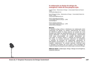 Anais do 3° Simpósio Paranaense de Design Sustentável 137
A colaboração no design de abrigos de
emergência: relato de uma pesquisa-ação
Carolina Daros - Mestranda em Design - Universidade Federal do Paraná -
UFPR
carolinadaros@gmail.com
Ivana Marques da Rosa - Mestranda em Design - Universidade Federal do
Paraná - UFPR
ivanamarques8@hotmail.com
Prof. Dr. Aguinaldo dos Santos
Universidade Federal do Paraná - UFPR
asantos@ufpr.br
Prof. Dr. Adriano Heemann
Universidade Federal do Paraná - UFPR
adriano.heemann@ufpr.br
Resumo:
O presente artigo enfoca o fenômeno da colaboração entre
instituições de design no âmbito internacional em temas
de relevância global. O artigo reporta um projeto de curta
duração que tratou do desenvolvimento de um conceito para
abrigo destinado a situação de emergências, desenvolvido
entre duas universidades, em projeto demandado por
uma ONG. O estudo utilizou o método da pesquisa ação.
No artigo, os autores procuram relacionar os problemas
e soluções do processo de colaboração, apontando as
dificuldades encontradas e os caminhos de solução para o
trabalho colaborativo. Os autores apontam diretrizes para
a utilização de projetos de curto prazo como estratégia de
implementação de programas de colaboraçãona área de Design.
Palavras-chave: Colaboração, Design, Abrigos de emergência,
Desastres Naturais
 