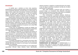 Anais do 3° Simpósio Paranaense de Design Sustentável
138
Introdução:
	 A medida que o planeta se torna mais populoso,
gradualmente os eventos antes percebidos como naturais passam
a ser considerados desastres, causando danos ou diminuindo, de
algum modo, o bem estar das pessoas. Conforme UN Habitat
(2010), em 2009 foram registrados no mundo 335 desastres
naturais significativos, que ocasionaram a morte de mais de
10.000 mil pessoas e afetaram a vida de outras 119 milhões.
	 Diante desse contexto mundial, emerge a importância da
criação de habitações instantâneas que possam ser utilizadas em
caráter de emergência pelas vítimas desses desastres. A criação
de algo novo nesse sentido é o objeto do presente artigo. O
desenvolvimento colaborativo de uma habitação instantânea
ocorreu no âmbito de um projeto aplicado do núcleo de pesquisa
de uma universidade paranaense em parceria com umaa ONG
paranaense (FLAMING, 2011).
	 A partir disso, foi estabelecida a equipe de trabalho que
contoucomdiferenteshabilidadesvindasdaarquitetura,engenharia
civil, engenharia madeireira e o design de produto e gráfico.
	 Em seguida, foi elaborado um cronograma que definiu os
objetivos e as tarefas a serem realizadas. Dessa forma, iniciaram-
se as pesquisas e, semanalmente, foram realizadas reuniões
informais com parte da equipe para discutir os resultados parciais.
Além das reuniões, durante esse período também foram feitos
workshops, brainstormings e reuniões agendadas com todos os
integrantes da equipe.
	 O resultado alcançado foi a otimização da primeira ideia
trazida pelos representantes da ONG, porém sem ser ainda uma
solução definitiva, em função do curto prazo e da necessidade
de testes de viabilidade.
	 Já nesse primeiro momento percebeu-se uma colaboração
espontânea informal. Desta maneira, foram identificados
aspectos positivos e negativos no desenvolvimento do projeto,
o que em alguns momentos resultaram da falta de um plano
estruturado de colaboração.
	 Aqui, serão relatados a pesquisa ação que norteou o
presente artigo e os resultados mais relevantes elencados
durante o desenvolvimento do projeto. Além disso, os resultados
foram discutidos e as conclusões apresentadas.
	 Para contextualizar a presente pesquisa, aborda-se,
brevemente, o conceito de colaboração. Esta pode ser entendida
como o trabalho em conjunto por meio de um esforço comum,
dependente da relação das pessoas envolvidas, confiança entre
elas e dedicação de cada parte para o alcance dos resultados
(HEEMANN et al. 2009). Esses autores observam que o
fenômeno da colaboração muitas vezes não é compreendido
e estabelecido em equipes de projeto, muito embora seja um
objeto de amplo interesse em diversas áreas do conhecimento.
	 Nesse sentido, apresentam definições de trabalho
colaborativo e premissas para o seu alcance no âmbito do Design.
Tendo em vista o crescente interesse das diversas áreas do
conhecimento na colaboração, os autores, realizaram um estudo
que resultou na proposição de premissas para linhas colaborativas
e para técnicas de auxílio ao trabalho colaborativo, considerando
as etapas de estabelecimento, manutenção e dissolução. Desse
modo, oferecem fundamentos teóricos sobre a colaboração
em equipes de projeto. Ações que valorizam e aperfeiçoam
as relações das equipes nos estágios de estabelecimento,
manutenção e dissolução, constituem as técnicas para o alcance
do trabalho colaborativo, conforme segue:
Estabelecimento da Colaboração: o estabelecimento é o
processo inicial, onde se formará uma equipe conforme os
interesses, a integração, a confiança e o comprometimento que
envolvem seus integrantes.
 