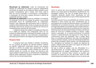 Anais do 3° Simpósio Paranaense de Design Sustentável 139
Manutenção da colaboração: cuidar da manutenção das
relações de colaboração em equipe é essencial, independente
da duração do projeto, já que pequenas falhas poderão causar
grandes conseqüências para a equipe. Para tanto, deve-se
levar em conta a motivação, a comunicação, a coordenação e
a cooperação, de forma que a equipe não perca o espírito de
cooperação durante o projeto.
Dissolução da colaboração: há que se considerar, no momento
da dissolução formal de uma equipe de projeto, uma possível
necessidade futura de reestabelecimento da colaboração.
Portanto, cada integrante deve permanecer apto a continuar a
trabalhar individualmente; deve confiar na equipe que está sendo
dissolvida e deve manter contato com os demais por meio de um
compartilhamento acessível de informações.
	 A relevância desses três estágios é ressaltada por Heemann
et al. (2009) por viabilizar uma configuração cíclica em um
contexto de desenvolvimento continuado de projetos, onde uma
nova colaboração poderá ser mais facilmente compreendida e
alcançada,jáqueaanteriornãochegaráasertotalmentedissolvida.
Pesquisa Ação
	 A pesquisa ação aqui relatada é baseada, inicialmente,
em um conjunto de aspectos de natureza empírica, relativas
ao trabalho colaborativo, observados durante uma pesquisa
aplicada no âmbito do projeto aqui apresentado no núcleo
de pesquisa da universidade. Cumpre ressaltar que, apesar do
referido projeto ter ocorrido em grupo, não buscou-se nele
seguir qualquer modelo teórico ou procedimento metodológico
explícito sobre colaboração. Portanto, a experiência colaborativa
ocorreu de uma maneira espontânea.
Resultados
Como na maioria dos casos de pesquisa aplicada, é possível
elencar uma ampla gama de descobertas resultantes de uma
abordagem empírica. No caso do projeto Bossa Nova, os
resultados relevantes obtidos foram classificados em três
âmbitos: pessoal, profissional e no que se refere especificamente
ao projeto.
No âmbito pessoal, houve a possibilidade de conhecer culturas
diferentes e novos pontos de vista, considerando que os
participantes são oriundos de diferentes países e com diferentes
habilidades. Em se tratando do grupo, cumpre observar que as
principais dificuldades encontradas durante o projeto referiram-
se a dificuldade de expressão dos profissionais em virtude dos
diferentespontosdevistaepelalimitaçãonafluênciadeidiomas,
tendo em vista que o trabalho envolveu os idiomas inglês,
alemão e português. Já, no aspecto profissional, foi possível
vivenciar o desenvolvimento de pesquisa em novas áreas do
conhecimento ainda não exploradas. Para o projeto Bossa
Nova, os resultados possibilitaram uma visão mais abrangente
sobre as possíveis soluções, a partir da interdisciplinaridade dos
profissionais envolvidos. Nesse sentido, uma dificuldade geral
foi a divergência de interesses em relação aos objetivos do
projeto, realçada ainda mais pelo curto espaço de tempo (60
dias) para o seu desenvolvimento.
No que se refere ao projeto, uma das dificuldades foi o
desconhecimento de conceitos básicos necessários para o
desenvolvimento do projeto interdisciplinar. Isso ocasionou
interrupções do raciocínio lógico durante as reuniões, que
acarretou em perda de foco nas discussões. Sentiu-se falta,
ainda, de planos de trabalho articulados uns com os outros, que
 