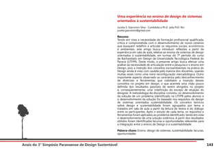 Anais do 3° Simpósio Paranaense de Design Sustentável 143
Uma experiência no ensino de design de sistemas
orientados à sustentabilidade
Jucelia S. Giacomini Silva - Candidata a Ph.D pela PUC-Rio
jucelia.giacomini@gmail.com
Resumo:
Tendo em vista a necessidade de formação profissional qualificada,
crítica e comprometida com o desenvolvimento de novos cenários
que busquem redefinir e articular os requisitos sociais, econômicos
e ambientais, este artigo busca introduzir reflexões a partir da
experiência em sala de aula, relativa ao ensino de sistemas de design
orientados à sustentabilidade, em turmas do 7º período do curso
de Bacharelado em Design da Universidade Tecnológica Federal do
Paraná (UTFPR). Deste modo, o presente artigo busca efetuar uma
análise da necessidade de articulação entre a pesquisa e o ensino em
Design, pois a inserção dos conceitos socioambientais na prática do
Design ainda é vista com cautela pela maioria dos discentes, soando
muitas vezes como uma mera reconfiguração mercadológica. Outro
importante aspecto observado se caracteriza pelo desconhecimento
de diretrizes e ferramentas que viabilizem a inserção desses
conceitos no projeto em design, o que acarreta uma visão pouco
definida dos resultados passíveis de serem atingidos no projeto
e, conseqüentemente, uma indefinição do escopo de atuação do
designer. A metodologia da disciplina consistiu no desenvolvimento
da solução de um problema (identificado na UTFPR pelos alunos) e
o desenvolvimento da solução foi baseado nos requisitos do design
de sistemas orientados sustentabilidade. Os conceitos teóricos
sobre design e sustentabilidade foram agrupados por tema e
tratados em sala de aula a partir da leitura de textos e do diálogo
entre os participantes. Após o estudo de cada tema, os requisitos e
ferramentas foram aplicados ao problema identificado, tendo em vista
o desenvolvimento de uma solução sistêmica. A partir dos resultados
obtidos foram identificadas lacunas e oportunidades relevantes para
a integração entre o ensino de Design e a sustentabilidade.
Palavra-chave: Ensino, design de sistemas, sustentabilidade, lacunas,
oportunidades
 
