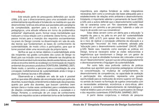 Anais do 3° Simpósio Paranaense de Design Sustentável
144
Introdução
	 Este estudo parte do pressuposto defendido por Jacobi
(2006, p.9), que o direcionamento para uma sociedade social e
ambientalmente equilibrada é fortalecido na medida em que são
desenvolvidas “práticas educativas que pautadas pelo paradigma
da complexidade, aportem para a escola e os ambientes
pedagógicos, uma atitude reflexiva em torno da problemática
ambiental” objetivando assim, formar novas mentalidades que
traduzam a nossa relação com o ambiente. Desta forma, um dos
passos iniciais para a inserção dos requisitos socioambientais
na praxis do Design consiste na disseminação em sala de aula,
das teorias que fundamentam as bases do conhecimento da
sustentabilidade, de modo crítico e participativo, para que se
torne possível obter uma reconstrução da própria teoria.
	 Verifica-se que os temas relativos à sustentabilidade ainda
são incipientes nas grades curriculares dos cursos de Design no
Brasil, pois sua inclusão como assunto relevante nas disciplinas do
conhecimentoaindaémuitorecentee,devidoaestesfatores,seufoco
ainda se encontra restrito ao ecodesign e à minimização do impacto
ambiental dos processos produtivos (FONTOURA; SAMPAIO, 2007).
Deste modo, o caminho a percorrer para a consolidação de uma
concepção multidimensional de sustentabilidade ainda é longo e
passa por diversas lacunas e dificuldades.
	 Observando-se a realidade em sala de aula é possível
verificar que estas dificuldades são encontradas tanto por parte dos
discentes,naassimilação,entendimentoeelaboraçãodaspropostas;
quanto por parte dos docentes, que buscam caminhos (nem
sempre claros e muitas vezes cambiantes) para o estabelecimento
de relações complementares entre o ambiente, a sociedade e o
Design. Portanto, a construção de um corpo de conhecimento
voltado aos requisitos sociais e ambientais torna-se de fundamental
importância, pois objetiva fortalecer as visões integradoras
necessárias, bem como a construção das bases adequadas para o
estabelecimento de relações entre ambiente e desenvolvimento.
Entretanto, é importante salientar o pensamento de Sauvé (2005,
p.320), pois a autora defende que o desenvolvimento sustentável
não se caracteriza como um “fim claramente definido”, mas
consiste em um caminho a ser percorrido, “cabendo a cada um
traçá-lo de acordo com sua conveniência”.
	 Estas ideias servem como um alerta para a educação “a
respeito da, para a, na, pela ou em prol da” sustentabilidade
(SAUVÉ, 2005, p.317), pois apesar das boas intenções, corre-
se o risco de replicar a concepção utilitarista da educação e a
representação “recursista” do meio ambiente, adotada pela
“educação para o desenvolvimento sustentável” (SAUVÉ, 2005,
p.320). Neste caso, trazendo como exemplo as práticas em
Design, torna-se necessário evitar as visões reducionistas e
hegemônicas que transformam o Design em um gestor de
recursos, no qual as atividades humanas são colocadas a serviço
de um “desenvolvimento”, que por sua vez utiliza exageradamente
e desnecessariamente a linguagem da sustentabilidade.
	 Por outro lado, essa profunda carência de práticas
educativas que apontem para propostas pedagógicas centradas
na conscientização, na mudança de comportamento, no
desenvolvimento de competências, na capacidade de avaliação
e participação dos educandos, representa uma grande
oportunidade para as instituições de ensino superior em Design,
no sentido de investir na formação de sujeitos sintonizados com
as necessidades ambientais, econômicas e sócio-éticas, além
de apoiar e consolidar o desenvolvimento de metodologias e
material didático para um ensino crítico e participativo do Design
e dos requisitos sustentáveis (FONTOURA; SAMPAIO, 2007).
	 A partir destas conjecturas, o método de pesquisa
 