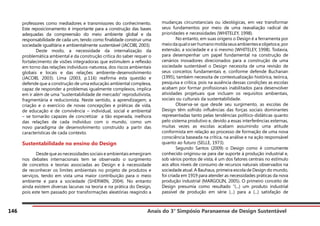 Anais do 3° Simpósio Paranaense de Design Sustentável
146
professores como mediadores e transmissores do conhecimento.
Este reposicionamento é importante para a construção das bases
adequadas da compreensão do meio ambiente global e da
responsabilidade de cada um, tendo como finalidade construir uma
sociedade igualitária e ambientalmente sustentável (JACOBI, 2003).
	 Deste modo, a necessidade da internalização da
problemática ambiental e da construção crítica do saber requer o
fortalecimento de visões integradoras que estimulem a reflexão
em torno das relações indivíduos-natureza, dos riscos ambientais
globais e locais e das relações ambiente-desenvolvimento
(JACOBI, 2003). Lima (2003, p.116) reafirma esta questão e
defende que a construção de uma educação ambiental complexa,
capaz de responder a problemas igualmente complexos, implica
em ir além de uma “sustentabilidade de mercado” reprodutivista,
fragmentária e reducionista. Neste sentido, a aprendizagem, a
criação e o exercício de novas concepções e práticas de vida,
de educação e de convivência – individual, social e ambiental
– se tornarão capazes de concretizar a tão esperada, melhora
das relações de cada indivíduo com o mundo, como um
novo paradigma de desenvolvimento construído a partir das
características de cada contexto.
Sustentabilidade no ensino do Design
	 Desde que as necessidades sociais e ambientais emergiram
nos debates internacionais tem se observado o surgimento
de conceitos e teorias associadas ao Design e à necessidade
de reconhecer os limites ambientais no projeto de produtos e
serviços, tendo em vista uma maior contribuição para o meio
ambiente e para a sociedade (SHERWIN, 2004). No entanto
ainda existem diversas lacunas na teoria e na prática do Design,
pois este tem passado por transformações aleatórias reagindo a
mudanças circunstanciais ou ideológicas, em vez transformar
seus fundamentos por meio de uma reavaliação radical de
prioridades e necessidades (WHITELEY, 1998).
	 No entanto, em suas origens o Design é a ferramenta por
meiodaqualoserhumanomoldaseusambienteseobjetose,por
extensão, a sociedade e a si mesmo (WHITELEY, 1998). Todavia,
para desempenhar um papel fundamental na construção de
cenários inovadores direcionados para a construção de uma
sociedade sustentável o Design necessita de uma revisão de
seus conceitos fundamentais e, conforme defende Buchanan
(1995), também necessita de contextualização histórica, teórica,
pesquisa e crítica, pois na ausência dessas condições as escolas
acabam por formar profissionais inabilitados para desenvolver
atividades projetuais que incluam os requisitos ambientais,
sociais ou culturais da sustentabilidade.
	 Observa-se que desde seu surgimento, as escolas de
Design têm sofrido influências das forças sociais dominantes
representadas tanto pelas tendências político-didáticas quanto
pelo sistema produtivo e, devido a essas interferências externas,
muitas vezes as escolas acabam assumindo uma atitude
conformista em relação ao processo de formação de uma nova
consciência baseada na crítica, na análise e na ação responsável
quanto ao futuro (SELLE, 1973).
	 Segundo Santos (2009) o Design como é comumente
conhecido originou-se para dar suporte à produção industrial e,
sob vários pontos de vista, é um dos fatores centrais no estímulo
aos altos níveis de consumo de recursos naturais observados na
sociedade atual. A Bauhaus, primeira escola de Design do mundo,
foi criada em 1919 para atender as necessidades práticas da nova
produção industrial (MARGOLIN, 2005). O primeiro conceito de
Design presumia como resultado “(...) um produto industrial
passível de produção em série (...) para a (...) satisfação de
 