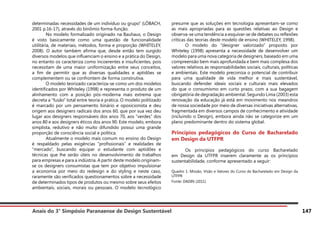 Anais do 3° Simpósio Paranaense de Design Sustentável 147
determinadas necessidades de um indivíduo ou grupo” (LÖBACH,
2001 p.16-17), através do binômio forma-função.
	 No modelo formalizado originado na Bauhaus, o Design
é visto basicamente como uma questão de funcionalidade
utilitária, de materiais, métodos, forma e proporção (WHITELEY,
2008). O autor também afirma que, desde então tem surgido
diversos modelos que influenciam o ensino e a prática do Design,
no entanto os caracteriza como incoerentes e insuficientes, pois
necessitam de uma maior uniformização entre seus conceitos,
a fim de permitir que as diversas qualidades e aptidões se
complementem ou se confrontem de forma construtiva.
	 O modelo teorizado caracteriza-se como um dos modelos
identificados por Whiteley (1998) e representa o produto de um
alinhamento com a posição pós-moderna mais extrema que
decreta a “fusão” total entre teoria e prática. O modelo politizado
é marcado por um pensamento binário e oposicionista e deu
origem aos designers radicais dos anos 60, que por sua vez deu
lugar aos designers responsáveis dos anos 70, aos “verdes” dos
anos 80 e aos designers éticos dos anos 90. Este modelo, embora
simplista, redutivo e não muito difundido possui uma grande
proporção de consciência social e política.
	 Atualmente o modelo mais comum no ensino do Design
é respaldado pelas exigências “profissionais” e realidades de
“mercado”, buscando equipar o estudante com aptidões e
técnicas que lhe serão úteis no desenvolvimento de trabalhos
para empresas e para a indústria. A partir deste modelo originam-
se os designers consumistas que tem por objetivo impulsionar
a economia por meio do redesign e do styling e neste caso,
raramente são verificados questionamentos sobre a necessidade
de determinados tipos de produtos ou mesmo sobre seus efeitos
ambientais, sociais, morais ou pessoais. O modelo tecnológico
presume que as soluções em tecnologia apresentam-se como
as mais apropriadas para as questões relativas ao Design e
observa-se uma tendência a esquivar-se de debates ou reflexões
críticas das teorias deste modelo de ensino (WHITELEY, 1998).
	 O modelo do “designer valorizado” proposto por
Whiteley (1998) apresenta a necessidade de desenvolver um
modelo para uma nova categoria de designers, baseado em uma
compreensão bem mais aprofundada e bem mais complexa dos
valores relativos às responsabilidades sociais, culturais, políticas
e ambientais. Este modelo preconiza o potencial de contribuir
para uma qualidade de vida melhor e mais sustentável,
buscando defender ideais sociais e culturais mais elevados
do que o consumismo em curto prazo, com a sua bagagem
obrigatória de degradação ambiental. Segundo Lima (2003) esta
renovação da educação já está em movimento nos meandros
de nossa sociedade por meio de diversas iniciativas alternativas,
fragmentada em diversos campos de conhecimento e atividade
(incluindo o Design), embora ainda não se categorize em um
plano predominante dentro do sistema global.
Princípios pedagógicos do Curso de Bacharelado
em Design da UTFPR
	 Os princípios pedagógicos do curso Bacharelado
em Design da UTFPR inserem claramente as os princípios
sustentabilidade, conforme apresentado a seguir:
Quadro 1: Missão, Visão e Valores do Curso de Bacharelado em Design da
UTFPR
Fonte: DADIN (2011)
 
