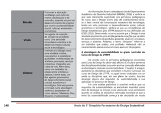 Anais do 3° Simpósio Paranaense de Design Sustentável
148
Missão:
Promover a educação
em Design, por meio do
ensino, da pesquisa e da
extensão, atuando em prol do
desenvolvimento de projetos
que visem à sustentabilidade
(social, cultural, ambiental e
econômica).
Visão:	
Ser agente de inserção
do Design na sociedade
como uma atividade
fomentadora da ética e do
desenvolvimento cultural,
social e tecnológico.
Valores:
Entende-se o Design como
uma atividade criativa,
cujo objetivo é estabelecer
qualidades multifacetadas de
artefatos, processos, serviços
e sistemas, integrados aos
ciclos de vida. Além disso,
como um mediador na
relação entre artefatos e
pessoas, e entre estas, um
dos agentes promotores
do desenvolvimento social,
cultural, econômico e
tecnológico. Sob este prisma,
com base numa abordagem
sistêmica, apresentam-se
como valores: Cidadania, Ética,
Respeito e Solidariedade.
	 As informações foram coletadas no site do Departamento
Acadêmico de Desenho Industrial (DADIN) (2011) e verifica-se
que está claramente explicitado nos princípios pedagógicos
do curso, que o Design (como área do conhecimento) torna-
se o fator central da humanização inovadora das tecnologias,
tendo em vista promover o desenvolvimento social, cultural,
econômico e tecnológico. Verifica-se que as competências do
Design estabelecidas pela UTFPR baseiam-se nas definições do
ICSID (2011). Deste modo, o curso assume que o Design é uma
atividade envolvendo uma ampla gama de atuações que vai além
do desenvolvimento de produtos, podendo atuar em processos,
serviços e sistemas. Portanto, o termo “designer” refere-se a
um indivíduo que pratica uma profissão intelectual, não se
caracterizando apenas como um mero executor de projetos.
A abordagem da sustentabilidade na grade curricular do
Curso de Design da UTFPR
	 De acordo com os princípios pedagógicos assumidos
pelo Curso de Design foi observada a Matriz Crricular e a ementa
das disciplinas ofertadas, buscando analisar como são efetuadas
as abordagens relativas à sustentabilidade. O quadro 2 a seguir,
apresenta as disciplinas que compõem a Matriz Curricular do
curso de Design da UTFPR, no qual foram sinalizadas na cor
verde as disciplinas que, em seu plano de ensino, buscam
abranger alguns dos requisitos da sustentabilidade e sua
aplicação no processo de design.
	 Em uma análise preliminar é possível verificar que os
requisitos da sustentabilidade se encontram inseridos como
item de destaque na missão e nos valores do curso, entretanto
quando se analisa as disciplinas ofertadas, constata-se que o
tema da sustentabilidade começa a ser abordado de modo
 