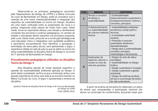 Anais do 3° Simpósio Paranaense de Design Sustentável
150
	 Observando-se os princípios pedagógicos assumidos
pelo Departamento de Design da UTFPR e a Matriz Curricular
do curso de Bacharelado em Design, pode-se considerar que a
inserção de uma maior interdisciplinaridade e integração dos
requisitos da sustentabilidade no ensino em Design, resultaria
em uma maior unificação entre as proposições do curso e a
prática, integrando esses valores de modo mais coeso. Deste
modo, torna-se importante efetuar uma revisão e alinhamento
constante dos princípios e práticas pedagógicas, no sentido da
ampliar a articulação destes requisitos nos princípios propostos
pelo curso. Deste modo, presume-se a construção estratégica de
uma educação crítica e integradora com qualidade acadêmica
e pertinência socioambiental. Para identificar a percepção e
assimilação do tema pelos alunos, será apresentada a seguir a
experiência obtida em sala de aula no que se refere ao ensino do
tema sustentabilidade na disciplina Teoria do Design 4, na turma
do 7º período de Bacharelado em Design.
Procedimentos pedagógicos utilizados na disciplina
Teoria do Design 4
	 Esta disciplina aborda de modo bastante específico a
questão da sustentabilidade ambiental aplicada ao Design. A
partir desta constatação, verifica-se que a Instituição atribui uma
grande importância ao tema, pois este já se encontra inserido na
Matriz Curricular do curso. A seguir é apresentada a ementa da
disciplina:
Quadro3: Ementa da disciplina Teoria do Design 4 do Curso de Bacharelado
em Design da UTFPR
Fonte: DADIN (2011)
ITEM EMENTA CONTEÚDO
1
Teorias e conceitos
de design e
sustentabilidade
• Sustentabilidade,
Desenvolvimento sustentável e
Ecodesenvolvimento: histórico,
conceitos, princípios.
2
O desenvolvimento
e a sustentabilidade
de culturas materiais
diversa
• Sustentabilidade ambiental,
econômica e social: perfis e
recursos;
• A sociedade sustentável:
cenários;
• Produção e consumo
sustentáveis: eficiência e
desmaterialização;
• Design para a sustentabilidade:
conceitos, princípios,
metodologias e ferramentas.
3
Implicações de
aspectos culturais e
sociais no ciclo de
vida dos produtos
• Design do ciclo de vida e
estratégias;
• Sustentabilidade no Design
Gráfico;
• Design sustentável e inovação;
• Design sustentável e gestão
ambiental;
• Design de sistemas produto-
serviço e a promoção de estilos
de vida sustentáveis.
			
	 A partir da ementa da disciplina foi elaborado um plano
de ensino que compreendeu a participação intensiva dos
alunos na construção do conhecimento, buscando trazer para
 