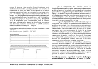 Anais do 3° Simpósio Paranaense de Design Sustentável 153
projeto de sistema. Estes conceitos foram discutidos a partir
dos textos e também das aulas expositivas. Em uma tentativa de
dimensionar de modo mais real o escopo de atuação do Design,
nas aulas expositivas foram apresentadas ferramentas práticas
para a inserção dos requisitos socioambientais em cada etapa do
projeto. Para tanto foram selecionadas ferramentas apresentadas
na Methodology for Product Service System – MEPSS) (HALEN et
al, 2005) e no compêndio Design for Sustainability – D4S (UNEP,
2007). As ferramentas foram compiladas em fichas de trabalho,
que foram utilizadas pelos alunos na identificação e resolução
dos diferentes problemas identificados na UTFPR, conforme
exemplo apresentado na Figura 1, a seguir.
Figura 1: Exemplo de ferramenta compilada em ficha de trabalho para a análise
do problema
Fonte: Baseado em Halen et al (2005) e UNEP (2007)
	 Após a compreensão dos conceitos iniciais da
sustentabilidade aplicada ao Design, as equipes buscaram definir o
problema.ParatantofoirealizadaumainvestigaçãonaUniversidade
para verificar o que poderia ser passível de melhoria por meio do
Designe,nasequência,asequipesutilizaramasferramentasMEPSS
e D4S para mapear e analisar o problema que, posteriormente foi
apresentado para a turma. Durante a apresentação, cada aluno
poderia contribuir com sua opinião enfatizando um ponto positivo
do projeto e um ponto passível de melhoria.
	 A segunda etapa de trabalho também teve a duração de
dois meses e se consistiu no desenvolvimento da solução do
problema apresentado. Para o desenvolvimento de uma solução
sistêmica, os alunos necessitavam compreender os conceitos
de equidade e coesão social e o modo de aplicação no projeto
de Design, bem como os conceitos de Design de serviços e
sustentabilidade; cultura, consumo e identidade; gestão sócio-
ambiental, inovação e inserção do design e da sustentabilidade
na estratégia de negócio e por fim, os conceitos de Design para
a inovação social. Estes conceitos também foram divididos em
equipes, que apresentaram um tema por aula e, na seqüência
os assuntos foram reforçados em aulas expositivas.
	 Conforme o assunto era apresentado, a cada semana
os alunos recebiam uma ficha com uma ferramenta referente
ao tema para ser aplicada ao projeto, de modo que ao fim da
segunda etapa, a construção do sistema de produtos e serviços
estivesse concluída. Após a definição conceitual da solução,
as equipes efetuaram a apresentação para toda a turma e
novamente receberam contribuições enfatizando um ponto
positivo do projeto e um ponto passível de melhoria.
Considerações sobre a experiência no ensino de Design e
Sustentabilidade na disciplina Teoria do Design 4 – UTFPR
 