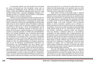 Anais do 3° Simpósio Paranaense de Design Sustentável
154
	 É importante salientar que esta disciplina foi ministrada
de forma consecutiva por três semestres, sendo que os
procedimentos pedagógicos foram alterados no decorrer do
tempo, a partir das avaliações realizadas pelos alunos em cada
semestre. Deste modo, o processo pedagógico utilizado no 1º
semestre de 2011 é o resultado das solicitações e necessidades
identificadas nos dois semestres anteriores.
	 Verificou-se que a utilização de textos para discussão em
sala em um processo de diálogo, em que todos podem expor seus
pensamentos, abre espaço para a composição de novas ideias
sobre a inserção do conceito de sustentabilidade no Design. Nas
aulas iniciais os alunos relataram várias dificuldades e restrições
em relação ao tema, entre os principais aspectos citados pela
maioria está o fato de que o termo “sustentabilidade” soa de
modo superficial e utilitarista, beirando a descrença. Para os
alunos de modo geral, a rápida evolução de uma infinidade de
produtos e empresas pautadas na “estética da sustentabilidade”
gerou uma situação paradoxal, pois a produção denominada
“ecologicamente correta” tem gerado um consumismo verde,
se contrapondo à sua própria crítica e servindo à reprodução
das estruturas sociais e econômicas vigentes. Neste sentido, foi
constatado que a percepção inicial da maioria dos alunos em
relação ao tema da sustentabilidade era bastante pessimista,
pois em vez de benefícios socioambientais observavam um
mercantilismo da sustentabilidade, que serve apenas como
cosmética para mascarar os impactos que continuam existindo.
	 No decorrer do semestre, a partir da leitura dos textos e
exposição das ideias, sempre realizadas com os alunos dispostos
em círculo, a turma foi construindo uma percepção de que o termo
“sustentabilidade” se refere a algo que pode ser “sustentado”.
Assim, no que se refere aos processos de Design ainda temos um
longo caminho a percorrer em direção a uma meta a ser atingida,
visto que estamos em um processo de construção de novos
modos de vida direcionados a um equilíbrio, que vai muito
além das fronteiras do campo do Design, atingindo todas as
instâncias sociais, ambientais e econômicas.
	 Deste modo, durante as discussões surgiu o seguinte
questionamento: como o design pode efetivamente promover
melhorias sociais, ambientais e econômicas se o profissional de
Design não é autônomo e, na dimensão real do atual mercado,
é um coadjuvante na materialização dos interesses arbitrados
no âmbito social? A partir do diálogo estabelecido (que não
pretendia chegar a um ponto conclusivo, mas sim levantar
ideias) os alunos expuseram opiniões que se referiam ao
desenvolvimento de uma consciência crítica e de um perfil ético
na profissão, mesmo que as ações orientadas à sustentabilidade
ainda estejam longe de ser um movimento de massas, visto
que diversos movimentos costumam tender aos extremos,
como por exemplo, o idealismo radical ou o mercantilismo
exorbitante. As aulas realizadas para o desenvolvimento das
ferramentas e para o esclarecimento de dúvidas foram bastante
produtivas, pois os alunos puderam visualizar de modo prático,
formas de inserção dos requisitos socioambientais no projeto.
Nesta etapa, os alunos relataram que em algumas disciplinas
anteriores já se enfatizava a importância de incorporar esses
requisitos ao projeto, mas as informações eram um tanto
quanto vagas e imprecisas e, portanto, os mesmos não tinham
uma ideia clara dos passos a serem seguidos para desenvolver
um projeto baseado nestes requisitos.
	 Uma das dificuldades encontradas, para a realização
dos procedimentos metodológicos descritos, foi a falta de
comprometimento da turma com relação à leitura dos textos,
pois verificou-se a partir desta experiência de ensino, que em
geral os alunos não tem o hábito de praticar a leitura. Por outro
 