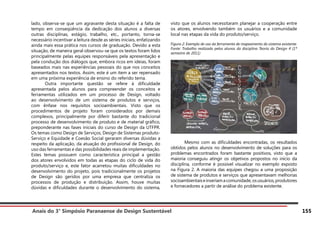 Anais do 3° Simpósio Paranaense de Design Sustentável 155
lado, observa-se que um agravante desta situação é a falta de
tempo em conseqüência da dedicação dos alunos a diversas
outras disciplinas, estágio, trabalho, etc., portanto, torna-se
necessário incentivar a leitura desde as séries iniciais, enfatizando
ainda mais essa prática nos cursos de graduação. Devido a esta
situação, de maneira geral observou-se que os textos foram lidos
principalmente pelas equipes responsáveis pela apresentação e
pela condução dos diálogos que, embora ricos em ideias, foram
baseados mais nas experiências pessoais do que nos conceitos
apresentados nos textos. Assim, este é um item a ser repensado
em uma próxima experiência de ensino do referido tema.
	 Outra importante questão se refere à dificuldade
apresentada pelos alunos para compreender os conceitos e
ferramentas utilizados em um processo de Design, voltado
ao desenvolvimento de um sistema de produtos e serviços,
com ênfase nos requisitos socioambientais. Visto que os
procedimentos de projeto foram considerados por demais
complexos, principalmente por diferir bastante do tradicional
processo de desenvolvimento de produto e de material gráfico,
preponderante nas fases iniciais do curso de Design da UTFPR.
Os temas como Design de Serviços, Design de Sistemas produto-
Serviço e Equidade e Coesão Social geraram diversas dúvidas a
respeito da aplicação, da atuação do profissional de Design, do
uso das ferramentas e das possibilidades reais de implementação.
Estes temas possuem como característica principal a gestão
dos atores envolvidos em todas as etapas do ciclo de vida do
produto/serviço e, este fator acarretou muitas dificuldades no
desenvolvimento do projeto, pois tradicionalmente os projetos
de Design são geridos por uma empresa que centraliza os
processos de produção e distribuição. Assim, houve muitas
dúvidas e dificuldades durante o desenvolvimento do sistema,
visto que os alunos necessitaram planejar a cooperação entre
os atores, envolvendo também os usuários e a comunidade
local nas etapas da vida do produto/serviço.
Figura 2: Exemplo de uso da ferramenta de mapeamento do sistema existente.
Fonte: Trabalho realizado pelos alunos da disciplina Teoria do Design 4 (1º
semestre de 2011)
	 Mesmo com as dificuldades encontradas, os resultados
obtidos pelos alunos no desenvolvimento de soluções para os
problemas encontrados foram bastante positivos, visto que a
maioria conseguiu atingir os objetivos propostos no início da
disciplina, conforme é possível visualizar no exemplo exposto
na Figura 2. A maioria das equipes chegou a uma proposição
de sistema de produtos e serviços que apresentavam melhorias
socioambientaiseinseriamacomunidade,osusuários,produtores
e fornecedores a partir de análise do problema existente.
 