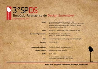 Anais do 3° Simpósio Paranaense de Design Sustentável
6
Local:
Data:
Comissão Organizadora:
Site:
Contato:
Organização e Edição:
Projeto Gráfico:
ISSN:
Universidade Estadual de Londrina - UEL
Auditório do CESA - Centro de Estudos Sociais Aplicados.
Rodovia Celso Garcia Cid/PR 445, KM 380 - Campus
Universitário, Londrina - PR,
15/09/2011, das 8:00h às 12:00 e das 13:30 às 18h.
Prof. MsC. Claudio Pereira Sampaio
Profa. Dra. Suzana Barreto Martins
www.sites.google.com/site/progsuel/eventos/3ospds
(43) 3371-4479
Prof. MsC. Claudio Pereira Sampaio
Fernando Cacciolari Menezes
2176-4093
*O CONTEÚDO DOS ARTIGOS É DE INTEIRA E
EXCLUSIVA RESPONSABILIDADE DOS AUTORES.
Anais do 3° Simpósio Paranaense de Design Sustentável
 
