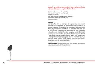Anais do 3° Simpósio Paranaense de Design Sustentável
20
Modelo produtivo sustentável: aproveitamento de
retraços têxteis na região de Londrina
Lílian Lago - Graduada em Design Gráfico
Universidade Estadual de Londrina - UEL
lago.lilian@gmail.com
Profa. MsC. Ana Luisa Boavista Lustosa Cavalcante
Universidade Estadual de Londrina - UEL
anaboavista@uel.br
Resumo:
Este trabalho tem a intenção de apresentar um modelo
produtivo que interligue as empresas confeccionistas e os
grupos artesanais de geração de renda para que os retraços
têxteis sejam insumos produtivos do trabalho artesanal. Para
tal, foi utilizado o método de pesquisa-ação, que contempla
o levantamento bibliográfico e a pesquisa social. O modelo
contempla a descrição das ações de dentro de cada ciclo de vida
e suas interconexões para que estes sejam mais sustentáveis
e interligados como engrenagens de uma mesma máquina. A
aplicação deste modelo pode integrar indústria, artesanato e
design por meio da sustentabilidade.
Palavras-chave: modelo produtivo, ciclo de vida do produto,
artesanato conceitual, retraços têxteis.
 