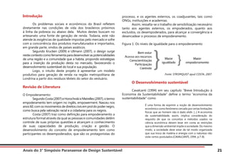 Anais do 3° Simpósio Paranaense de Design Sustentável 21
Introdução
	 Os problemas sociais e econômicos do Brasil refletem
diretamente nas condições de vida dos brasileiros próximos
à linha da pobreza ou abaixo dela. Muitos destes buscam no
artesanato uma fonte de geração de renda. Todavia, este não
atende às exigências de qualidade impostas pelo mercado e sofre
com a concorrência dos produtos manufaturados e importados,
em grande parte, vindos de países asiáticos.
	 Segundo Krucken (2009) e Ullmann (2007), o design surge
nestecontextocomoferramentaparadesenvolveraspotencialidades
de uma região e a comunidade que a habita, propondo estratégias
para a inserção da produção desta no mercado, favorecendo o
desenvolvimento sustentável do local e sua população.
	 Logo, o intuito deste projeto é apresentar um modelo
produtivo para geração de renda na região metropolitana de
Londrina a partir dos resíduos têxteis do setor do vestuário.
Revisão de Literatura
O Empoderamento:
	 SegundoCosta(2007)eHorochvskieMeirelles(2007),otermo
empoderamento tem origem no inglês, empowerment. Nasceu nos
anos60,comosmovimentosdedireitoscivisemproldopodernegro,
como busca pela valoração racial e a cidadania para os negros.
	 Costa (2007) traz como definição para empoderamento a
estrutura formal através da qual as pessoas e comunidades detêm
controle de suas próprias questões e alcançam o conhecimento
de suas capacidades de produção, criação e gestão. O
desenvolvimento do conceito de empoderamento tem como
participantes os desempoderados, que são os protagonistas do
processo, e os agentes externos, os coadjuvantes, tais como
ONGs, instituições e academias.
	 Assim, ressalta-se o trabalho de sensibilização necessário
tanto aos agentes externos, os empoderados, quanto aos
excluídos, os desempoderados, para alcançar a convergência e
desencadear o processo de empoderamento.
Figura 1: Os níveis de igualdade para o empoderamento
Fonte: STROMQUIST apud COSTA, 2007.
	 O Desenvolvimento sustentável
	 Cavalcanti (1994) em seu capítulo “Breve Introdução à
Economia da Sustentabilidade” define o termo “economia da
sustentabilidade” como
É uma forma de exprimir a noção de desenvolvimento
econômico como fenômeno cercado por certas limitações
físicas que ao homem não é dado elidir. [...] A economia
da sustentabilidade, assim, implica consideração do
requisito de que os conceitos e métodos usados na
ciência econômica devem levar em conta as restrições
que a dimensão ambiental impõe à sociedade. Do mesmo
modo, a sociedade deve estar de tal modo organizada
que sua troca de matéria e energia com a natureza não
viole certos postulados.(CAVALCANTI, 1994, p.7-8).
 