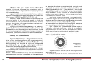 Anais do 3° Simpósio Paranaense de Design Sustentável
22
	 Entende-se então, que o uso dos recursos naturais deve
respeitar o limite de sustentação do ecossistema, assim, o
crescimento da economia depende diretamente do compromisso
com o meio ambiente.
	 Logo, um modelo econômico sustentável “tem que se basear
em fluxos que sejam fechados dentro da sociedade ou ajustados aos
ciclos naturais”. (ERIKSSON apud CAVALCANTI, 1994, p.8).
	 Panayotou (1994) afirma estarmos numa transição de
economias: saindo de uma economia baseada na ilusão de
recursos infindáveis, de aproveitamento máximo dos recursos
para uma “economia de uma futura nave espacial chamada Terra”.
(Boulding apud Panayotou, p.10).
	 Kazazian (2005) menciona a atual exigência de que todos,
igualmente, tenham suas necessidades sanadas por meio das
atividades e processos desempenhados pelo homem. Isto implica
de criatividade para projetar produtos e serviços que satisfaçam as
necessidades humanas com o menor uso de recursos e trabalho.
	 O design para sustentabilidade
	 Papanek (1984) afirma que o designer deve ser instruído,
já nas escolas, das consequências de seus projetos e produtos,
prospectando os cenários futuros partindo reflexão sobre a sua
ação no presente. Pois ele pode ser um grande poluidor pela
quantidade de lixo que consegue espalhar pelo mundo com
projetos mal pensados e desnecessários à sociedade.
	 Manzini e Vezzoli (2008) também apresentando o design
para sustentabilidade como alternativa para interferir no modelo
produtivo atual
Propor o desenvolvimento do design para a sustentabilidade
significa, portanto, promover a capacidade do sistema produtivo
de responder à procura social de bem-estar utilizando uma
quantidade de recursos ambientais drasticamente inferior aos
níveis atualmente praticados. […] Em definitivo, o design para
sustentabilidade pode ser reconhecido como uma espécie de
design estratégico, ou seja, o projeto de estratégias aplicadas
pelas empresas que se impuseram seriamente a prospectiva da
sustentabilidade ambiental. (p.23).
	 Para auxiliar neste processo, surge a ecologia industrial,
“umsistemadeproduçãoedeconsumo,organizadodemaneiraa
aproximar-se do funcionamento do sistema natural combinando
os tecnociclos e os biociclos entre si”. (Ibidem, p.54).
Na prática, intenciona-se proporcionar sistemas que reduzam a
zero os seus inputs e outputs, sem criar acúmulos.
	 Para o design para sustentabilidade abordar todas as
implicações ambientais, econômicas e sociais da concepção de
produtos e serviços em todo o seu ciclo de vida, Manzini e Vezzoli
(2008) desenvolveram a metodologia do Lyfe Cycle Design.
Figura 2: Ciclo de Vida do Produto
	 Segundo a obra, as fases do ciclo de vida do produto de
caracterizam como:
• Pré-produção: aquisição de recursos, o transporte deles até o
Fonte: adaptado
de Manzini e
Vezzoli, 2008.
 