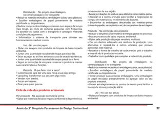 Anais do 3° Simpósio Paranaense de Design Sustentável 27
	 Distribuição - No projeto da embalagem,
	 na comercialização e no transporte:
• Reduzir os materiais necessários à embalagem (caixas, sacos plásticos).
• Escolher embalagens de papel proveniente de madeira
certificada ou biopolímeros.
•Realizar compras de embalagens maiores num espaço de tempo
mais longo, ao invés de compras pequenas com frequência.
Irá baratear os custos com o transporte e conseguir melhores
condições de pagamento.
• Informatizar o sistema de transporte para otimizar seu
funcionamento e reduzir custos.
	 Uso - No uso das peças:
• Optar por lavagens com produtos de limpeza de baixo impacto
ambiental.
• Juntar uma quantidade razoável de roupas para lavá-las.
• Secar as peças ao ar livre, evitando o uso de secadoras elétricas.
• Juntar uma quantidade razoável de roupas passá-las a ferro.
• Seguir as instruções de uso para conservar o produto e manter
suas características e funções.
	 Descarte - O que fazer com a peça?
• Customização para dar uma cara nova a sua peça antiga.
• Upcycling, transformar sua peça em algo novo.
• Vender num brechó.
• Trocar em bazares.
• Doar para quem precisa.
Ciclo de vida dos produtos artesanais
Pré-produção - Na aquisição da matéria-prima:
•Optar por materiais de baixo impacto ambiental e de preferência,
provenientes da sua região.
• Buscar por doações de resíduos para utilizá-los como matéria-prima.
• Associar-se a outros artesãos para facilitar a negociação de
compra de materiais ou recebimento de doações.
• Encaminhar as embalagens descartadas das matérias-primas
(caixasdepapelão,sacosplásticosetc)àscooperativasdereciclagem.
Produção - Na confecção dos produtos:
•Reduzir o desperdício de material e energia gastos no processo.
• Buscar processos de baixo impacto ambiental.
• Optar pela produção de peças versáteis, multiuso.
• Dar um destino adequado aos resíduos da produção. Uma
alternativa é repassá-los a outros artesãos que possam
aproveitar este material.
• Respeitar a forma de trabalho de cada artesão, pois o trabalho
artesanal não é produção em série.
• Trabalhar com qualidade para ampliar a vida útil do produto.
	 Distribuição - No projeto da embalagem, na
comercialização e no transporte:
•Reduzirosmateriaisnecessáriosàembalagem(caixas,sacosplásticos).
• Escolher embalagens de papel proveniente de madeira
certificada ou biopolímeros.
• Tentar produzir suas próprias embalagens. Uma embalagem
de papel reciclado artesanalmente irá agregar valor ao seu
produto artesanal.
• Pensar estrategicamente os pontos de venda para facilitar o
transporte da sua produção até lá.
	 Uso - No uso das peças:
• Optar por lavagens com produtos de limpeza de baixo impacto
ambiental.
 