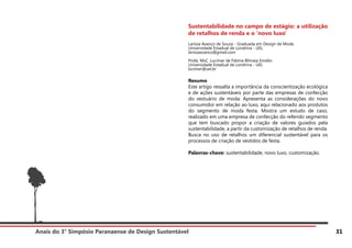Anais do 3° Simpósio Paranaense de Design Sustentável 31
Sustentabilidade no campo de estágio: a utilização
de retalhos de renda e o ‘novo luxo’
Larissa Avanço de Souza - Graduada em Design de Moda
Universidade Estadual de Londrina - UEL
larissaavanco@gmail.com
Profa. MsC. Lucimar de Fátima Bilmaia Emidio
Universidade Estadual de Londrina - UEL
lucimar@uel.br
Resumo
Este artigo ressalta a importância da conscientização ecológica
e de ações sustentáveis por parte das empresas de confecção
do vestuário de moda. Apresenta as considerações do novo
consumidor em relação ao luxo, aqui relacionado aos produtos
do segmento de moda festa. Mostra um estudo de caso,
realizado em uma empresa de confecção do referido segmento
que tem buscado propor a criação de valores guiados pela
sustentabilidade, a partir da customização de retalhos de renda.
Busca no uso de retalhos um diferencial sustentável para os
processos de criação de vestidos de festa.
Palavras-chave: sustentabilidade, novo luxo, customização.
 