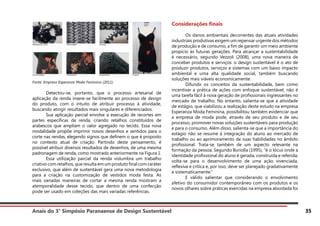 Anais do 3° Simpósio Paranaense de Design Sustentável 35
Fonte: Empresa Esperanza Moda Feminina (2011).
	 Detectou-se, portanto, que o processo artesanal de
aplicação da renda insere-se facilmente ao processo de design
do produto, com o intuito de atribuir processo à atividade,
buscando atingir resultados mais singulares e diferenciados.
	 Sua aplicação parcial envolve a execução de recortes em
partes específicas da renda, criando retalhos constituídos de
arabescos que ampliam o valor agregado no tecido. Essa nova
modalidade propõe imprimir novos desenhos e sentidos para o
corte nas rendas, elegendo signos que definem o que é proposto
no contexto atual de criação. Partindo deste pensamento, é
possível atribuir diversos resultados de desenhos, de uma mesma
padronagem de renda, como mostrado anteriormente na Figura 1.
	 Essa utilização parcial da renda vislumbra um trabalho
criativo com retalhos, que resulta em um produto final com caráter
exclusivo, que além de sustentável gera uma nova metodologia
para a criação na customização de vestidos moda festa. As
mais variadas maneiras de cortar a mesma renda mostram a
atemporalidade desse tecido, que dentro de uma confecção
pode ser usado em coleções das mais variadas referências.
Considerações finais
	 Os danos ambientais decorrentes das atuais atividades
industriais produtivas exigem um repensar urgente dos métodos
de produção e de consumo, a fim de garantir um meio ambiente
propício às futuras gerações. Para alcançar a sustentabilidade
é necessário, segundo Vezzoli (2008), uma nova maneira de
conceber produtos e serviços: o design sustentável é o ato de
produzir produtos, serviços e sistemas com um baixo impacto
ambiental e uma alta qualidade social, também buscando
soluções mais viáveis economicamente.
	 Difundir os conceitos da sustentabilidade, bem como
incentivar a prática de ações com enfoque sustentável, não é
uma tarefa fácil à nova geração de profissionais ingressantes no
mercado de trabalho. No entanto, salienta-se que a atividade
de estágio, que viabilizou a realização deste estudo na empresa
Esperanza Moda Feminina, possibilitou também evidenciar que
a empresa de moda pode, através de seu produto e de seu
processo, promover novas soluções sustentáveis para produção
e para o consumo. Além disso, salienta-se que a importância do
estágio não se resume à integração do aluno ao mercado de
trabalho ou ao aprimoramento de suas habilidades no âmbito
profissional. Trata-se também de um aspecto relevante na
formação da pessoa. Segundo Buriolla (1995), “é o lócus onde a
identidade profissional do aluno é gerada, construída e referida;
volta-se para o desenvolvimento de uma ação vivenciada,
reflexiva e crítica e, por isso, deve ser planejado gradativamente
e sistematicamente.”
	 E válido salientar que considerando o envolvimento
afetivo do consumidor contemporâneo com os produtos e os
novos olhares sobre práticas exercidas na empresa abordada foi
 
