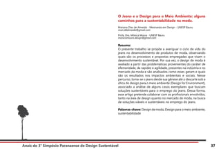 Anais do 3° Simpósio Paranaense de Design Sustentável 37
O Jeans e o Design para o Meio Ambiente: alguns
caminhos para a sustentabilidade na moda.
Mariana Dias de Almeida - Mestranda em Design - UNESP Bauru
mari.ddalmeida@gmail.com
Profa. Dra. Mônica Moura - UNESP Bauru
monicamoura.design@gmail.com
Resumo:
O presente trabalho se propõe a averiguar o ciclo de vida do
jeans no desenvolvimento de produtos de moda, observando
quais são os processos e propostas empregadas que visam o
desenvolvimento sustentável. Por sua vez, o design de moda é
avaliado a partir das problemáticas provenientes do caráter de
efemeridade, da rapidez e agilidade, presentes na indústria e no
mercado da moda e são analisados como esses geram e quais
são os resultados nos impactos ambientais e sociais. Nesse
percurso, toma-se o jeans desde sua gênese até o descarte sob a
ótica do design para o meio ambiente (Design for Environment),
associado a análise de alguns casos exemplares que buscam
soluções sustentáveis para o emprego do jeans. Dessa forma,
esse artigo pretende colaborar com os profissionais envolvidos,
tanto na área de design quanto no mercado de moda, na busca
de soluções viáveis e sustentáveis no emprego do jeans.
Palavras-chave: Design de moda, Design para o meio ambiente,
sustentabilidade
 