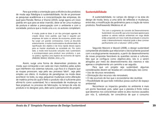 Anais do 3° Simpósio Paranaense de Design Sustentável 39
	 Para que então a orientação para a eficiência dos produtos
de moda seja fidedigna à sustentabilidade, há de se promover
as pesquisas acadêmicas e a conscientização das empresas, do
qual para Parode, Remus e Visoná (2010), surge agora um novo
padrão em que para se estar inserido, deve-se ter uma mudança
de postura e adotar a preocupação com o ambiente e com a
sociedade, postura que a moda uniu a si, os autores completam:
A moda, pode-se dizer, é um dos principais agentes de
criação desse novo padrão, que hoje é seguido por
empresas de todos os setores da economia, porém essa
faz surgir um grande contrassenso. Como já discutido
anteriormente, a moda é estimuladora da efemeridade, da
significação dos objetos e da troca rápida desses signos
para se manter atualizada na sociedade etc. Por outro
lado, a moda está buscando soluções mais sustentáveis
e ecorresponsáveis para produzir seus produtos, o que,
na prática, significa uma espécie de economia de signos
(PARODE; REMUS; VISONÁ, 2010, p.72)
	 Assim, surge uma forma de desenvolver produtos de
moda, que começarão a ser cada vez mais medidos pelas ações
que interferem nos sistemas naturais, cujo foco é o impacto que
as roupas provocam, seja pelo seu processo fabril , seja pelo
simples uso diário. A mudança de paradigmas na moda deve
acontecer no todo, ou seja, pequenas mudanças como alteração
de matéria-prima do qual é feito o produto não é suficiente para
afirmá-lo como sustentável, há a necessidade de mudanças na
fase projetual, no processo de fabricação, no tempo de vida do
produto e no designer, pois, dele sairá o pensamento do projeto.
Sustentabilidade
	 A sustentabilidade, no campo do design e na área do
design de moda, levou a uma série de reflexões e mudanças,
entre elas, a modificação de parâmetros para a criação de novos
produtos. Parafraseando Medeiros et. al:
“Foi com o surgimento do conceito de Desenvolvimento
Sustentável, nos anos 80, que uma nova base aparece para
quebrar os valores radicais ambientais em voga desde
então, propondo um novo modo de produção e consumo
onde o desenvolvimento industrial pode e deve conviver
pacificamente com a natureza.” (2010, p.456)
	 Segundo Manzini e Vezzoli (2008), o design sustentável
compreende atividades que relacionam o tecnicamente possível
com o ecologicamente necessário, a partir do desenvolvimento
de novas propostas favoráveis às questões sociais e culturais,
fato que se configura como objetivo-alvo, isto é, a serem
atingidos por meio do desenvolvimento dos mesmos e não
apenas e simplesmente um caminho a ser seguido.
	 Para que um projeto seja sustentável, algumas
considerações devem ser levadas em consideração, tais como:
• Uso de recursos renováveis;
• Otimização dos recursos não renováveis;
• O não acumulo de lixo que o ecossistema não reutilize;
• Possibilidade de que todo indivíduo possa usufruir do espaço
ambiental.
	 Reconhecer os impactos gerados no ambiente é mais
um ponto favorável, pois, saber que o planeta é finito indica
que devemos nos conscientizar sobre os atos nocivos causados
por nós. E, sobretudo, ter consciência de que o consumo
 