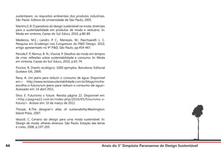 Anais do 3° Simpósio Paranaense de Design Sustentável
44
sustentáveis: os requisitos ambientais dos produtos industriais.
São Paulo: Editora da Universidade de São Paulo, 2005
Martins,S. B. O paradoxo do design sustentável na moda: diretrizes
para a sustentabilidade em produtos de moda e vestuário. In:
Moda em sintonia, Caxias do Sul: Educs, 2010, p.80-89.
Medeiros, M.C.; Landin, P. C.; Menezes, M.; Paschoarelli L. C.
Pesquisa em Ecodesign nos Congressos do P&D Design, 2010,
artigo apresentado no 9º P&D, São Paulo, pp.454-467.
Parode,F. P; Remus, B. N.; Visoná, P. Desafios da moda em tempos
de crise: reflexões sobre sustentabilidade e consumo. In: Moda
em sintonia, Caxias do Sul: Educs, 2010, p.65-74.
Proctor, R. Diseño ecológico: 1000 ejemplos. Barcelona: Editorial
Gustavo Gili, 2009.
Rany, A. Um jeans para reduzir o consumo de água. Disponível
em:< http://www.revistasustentabilidade.com.br/blogs/minha-
escolha-o-futuro/um-jeans-para-reduzir-o-consumo-de-agua>
Acessado em: 14 abril 2011.
Shor, E. Futurismo x future. Revista página 22. Disponível em:
<http://pagina22.com.br/index.php/2010/05/futurismo-x-
futuro/>. Acesso em: 10 de março de 2011.
Thorpe, A.The designer’s atlas of sustainability.Washington:
Island Press, 2007.
Vezzoli, C. Cenário do design para uma moda sustentável. In:
Design de moda: olhares diversos. São Paulo: Estação das letras
e cores, 2008, p.197-205.
 