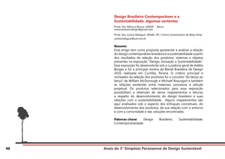 Anais do 3° Simpósio Paranaense de Design Sustentável
46
Design Brasileiro Contemporâneo e a
Sustentabilidade: algumas vertentes
Profa. Dra. Mônica Moura. UNESP - Bauru
monicamoura.design@gmail.com
Profa. Dra. Cyntia Malaguti. SENAC-SP / Centro Universitário de Belas Artes
cyntiamalaguti@uol.com.br
Resumo:
Esse artigo tem como proposta apresentar e analisar a relação
do design contemporâneo brasileiro e a sustentabilidade a partir
dos resultados de seleção dos produtos, sistemas e objetos
presentes na exposição “Design, Inovação e Sustentabilidade”.
Essa exposição foi desenvolvida sob a curadoria geral de Adélia
Borges e foi a principal mostra da Bienal Brasileira de Design
2010, realizada em Curitiba, Paraná. O critério principal e
norteador da seleção dos produtos foi o conceito “do berço ao
berço” de William McDonough e Michael Braungart e também
as relações existentes entre materiais, processos e atitude
projetual. Os produtos selecionados para essa exposição
possibilitam a obtenção de vários mapeamentos e leituras
a respeito do desenvolvimento do design brasileiro e suas
relações com a sustentabilidade. Alguns mapeamentos são
aqui analisados sob o aspecto dos enfoques conceituais, do
desenvolvimento dos produtos, de sua relação com o entorno
e com a comunidade e das soluções encontradas.
Palavras-chave: Design Brasileiro, Sustentabilidade,
Contemporaneidade
 