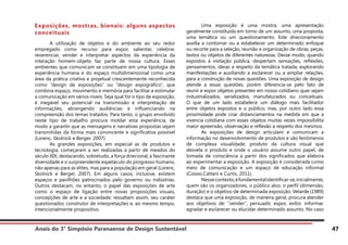 Anais do 3° Simpósio Paranaense de Design Sustentável 47
Exposições, mostras, bienais: alguns aspectos
conceituais
	 A utilização de objetos e do ambiente ao seu redor
empregado como recurso para expor, salientar, celebrar,
reverenciar, vender e interpretar aspectos da experiência da
interação homem-objeto faz parte de nossa cultura. Esses
ambientes que comunicam se constituem em uma tipologia de
experiência humana e do espaço multidimensional como uma
área da prática criativa e projetual crescentemente reconhecida
como “design de exposições” ou “design expográfico”, que
combina espaço, movimento e memória para facilitar e estimular
a comunicação em vários níveis. Seja qual for o tipo de exposição,
é inegável seu potencial na transmissão e interpretação de
informações, abrangendo audiências e influenciando na
compreensão dos temas tratados. Para tanto, o grupo envolvido
neste tipo de trabalho procura moldar esta experiência, de
modo a garantir que as mensagens e narrativas propostas sejam
transmitidas da forma mais convincente e significativa possível
(Lorenc, Skolnick e Berger, 2007).
	 As grandes exposições, em especial as de produtos e
tecnologia, começaram a ser realizadas a partir de meados do
século XIX, destacando, sobretudo, a força direcional, a fascinante
diversidade e o surpreendente espetáculo do progresso humano,
não apenas para as elites, mas para a população em geral (Lorenc,
Skolnick e Berger, 2007). Em alguns casos, inclusive, existem
espaços e pavilhões patrocinados pelo governo ou indústrias.
Outros destacam, no entanto, o papel das exposições de arte
como o espaço de ligação entre novas proposições visuais,
concepções de arte e a sociedade; ressaltam assim, seu caráter
questionador, construtor de interpretações e, ao mesmo tempo,
intencionalmente propositivo.
	 Uma exposição é uma mostra, uma apresentação
geralmente constituída em torno de um assunto, uma proposta,
uma temática ou um questionamento. Este direcionamento
auxilia a contornar ou a estabelecer um determinado enfoque
ou recorte para a seleção, reunião e organização de obras, peças,
textos ou objetos de diferentes naturezas. Desse modo, quando
expostos à visitação pública, despertam sensações, reflexões,
pensamentos, ideias a respeito da temática tratada, explorando
manifestações e auxiliando a esclarecer ou a ampliar relações,
para a construção de novas questões. Uma exposição de design
atende a essas questões, porém diferencia-se pelo fato de
reunir e expor objetos presentes em nosso cotidiano quer sejam
industrializados, serializados, manufaturados ou conceituais.
O que de um lado estabelece um diálogo mais facilitador
entre objetos expostos e o público, mas, por outro lado essa
proximidade pode criar distanciamentos na medida em que a
vivencia cotidiana com esses objetos muitas vezes impossibilita
maior apreensão, observação e reflexão a respeito dos mesmos.
	 As exposições de design articulam e comunicam a
informação no desenvolvimento de produtos e são fenômenos
de complexa visualidade, produto da cultura visual que
desvela o produto e onde o usuário assume outro papel, de
tomada de consciência a partir dos significados que elabora
ao experimentar a exposição. A exposição é considerada como
meio de comunicação e um espaço de educação informal
(Cossio,Cattani e Curtis, 2011).
	 Nessecontexto,éfundamentalidentificar-se,inicialmente,
quem são os organizadores, o público alvo, o perfil (dimensão,
duração) e o objetivo de determinada exposição. Velarde (1989)
destaca que uma exposição, de maneira geral, procura atender
aos objetivos de: “vender”, persuadir, expor, exibir, informar,
agradar e esclarecer ou elucidar determinado assunto. No caso
 