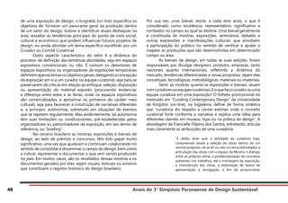 Anais do 3° Simpósio Paranaense de Design Sustentável
48
de uma exposição de design, o Icograda (on-line) especifica os
objetivos de: fornecer um panorama geral da produção dentro
de um setor do design, ilustrar e identificar atuais destaques na
área, ressaltar as tendências principais do ponto de vista social,
cultural e econômico que podem influenciar futuros projetos de
design, ou ainda abordar um tema específico escolhido por um
Curador ou Comitê Curatorial.
	 Outro aspecto característico do setor é a dinâmica do
processo de definição das temáticas abordadas, seja em espaços
expositivos convencionais ou não. É comum os detentores de
espaços expositivos ou organizadores de exposições temporárias
definiremapenastemasouobjetivosgerais,delegandoaconcepção
da exposição em si a um curador ou equipe curatorial, seja para se
preservarem de críticas em relação ao enfoque, seleção, disposição
ou apresentação do material exposto (procurando evidenciar
a diferença entre estes e as feiras, onde os espaços expositivos
são comercializados, e aproximar os primeiros do caráter mais
cultural), seja para favorecer a construção de narrativas diferentes
e, a princípio, autônomas, sobretudo em situações de eventos
que se repetem regularmente. Mas evidentemente, tal autonomia
tem suas limitações ou condicionantes, pré-estabelecidas pelos
organizadores ou patrocinadores da exposição, em seu termo de
referência, ou “briefing”.
	 No cenário brasileiro as mostras, exposições e bienais de
design, ao lado de prêmios e concursos, têm tido papel muito
significativo, uma vez que ajudaram e continuam colaborando no
sentido de consolidar e disseminar o campo do design, bem como
a indicar, representar e documentar o que vem sendo produzido
no país. Em muitos casos, são os resultados dessas mostras e os
documentos gerados por elas, sejam visuais, textuais ou sonoros
que constituem o registro histórico do design brasileiro.
Por sua vez, uma bienal, reúne, a cada dois anos, o que é
considerado como excelência, representativo, significativo e
norteador no campo ao qual se destina. Uma bienal geralmente
é constituída de mostras, exposições, seminários, debates e
outras expressões e manifestações culturais que envolvem
a participação do público no sentido de verificar e ajudar a
mapear as produções que são desenvolvidas em determinado
campo ou área.
	 As bienais de design, em todas as suas edições, foram
responsáveis por divulgar designers, produtos, empresas, tanto
nacionais quanto internacionais, refletindo a dinâmica do
mercado, tendências diferenciadas e novas propostas, sejam elas
conceituais, tecnológicas, metodológicas, materiais ou imateriais.
	 Tanto as mostras quanto as exposições e bienais, atuam
comcuradoresouequipescuratoriais.Eoquefazocuradorouuma
equipe curadora em uma exposição? O folheto promocional do
mestrado em “Curating Contemporary Design” da Universidade
de Kingston (on-line), na Inglaterra, define de forma sintética
que “curadoria diz respeito a contar estórias onde o conceito
curatorial forte conforma a narrativa e explica uma idéia para
diferentes clientes em museus, lojas ou na prática do design”. A
abordagem de Francielle Filipino dos Santos, entretanto, articula
mais claramente as atribuições de uma curadoria.
“É válido dizer que, a atividade da curadoria hoje,
compreende desde a seleção de obras dentro de um
recorte proposto, de se ter ou não um tema delimitador, a
articulação das obras com o espaço da Mostra, o diálogo
entre as próprias obras, a problematização de conceitos
presentes nos trabalhos, até a montagem da exposição,
a manutenção das obras, a elaboração de textos de
apresentação e divulgação, a fim de proporcionar
 