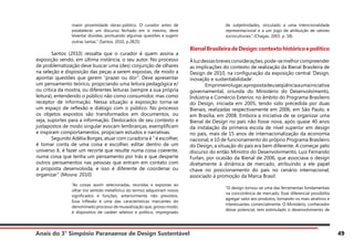 Anais do 3° Simpósio Paranaense de Design Sustentável 49
maior proximidade obras-público. O curador antes de
estabelecer um discurso fechado em si mesmo, deve
levantar dúvidas, pontuando algumas questões e sugerir
outras tantas.” (Santos, 2010, p.2825)
	 Santos (2010) ressalta que o curador é quem assina a
exposição sendo, em última instância, o seu autor. No processo
de problematização deve buscar uma (des) conjunção de olhares
na seleção e disposição das peças a serem expostas, de modo a
apontar questões que gerem “prazer ou dor”. Deve apresentar
um pensamento teórico, propiciando uma leitura pedagógica e/
ou crítica da mostra, ou diferentes leituras (sempre a sua própria
leitura), entendendo o público não como consumidor, mas como
receptor de informação. Nessa situação a exposição torna-se
um espaço de reflexão e diálogo com o público. No processo
os objetos expostos são transformados em documentos, ou
seja, suportes para a informação. Deslocados de seu contexto e
justapostos de modo singular evocam lembranças, exemplificam
e inspiram comportamentos, propiciam estudos e narrativas.
	 Segundo Adélia Borges, atuar com curadoria é “ é escolher,
é tomar conta de uma coisa e escolher, editar dentro de um
universo X, é fazer um recorte que resulte numa coisa coerente,
numa coisa que tenha um pensamento por trás e que desperte
outros pensamentos nas pessoas que entram em contato com
a proposta desenvolvida, e isso é diferente de coordenar ou
organizar” (Moura: 2010)
“As coisas assim selecionadas, reunidas e expostas ao
olhar (no sentido metafórico do termo) adquiriram novos
significados e funções, anteriormente não previstos.
Essa inflexão é uma das características marcantes do
denominado processo de musealização que, grosso modo,
é dispositivo de caráter seletivo e político, impregnado
de subjetividades, vinculado a uma intencionalidade
representacional e a um jogo de atribuição de valores
socioculturais.” (Chagas, 2003. p. 18).
BienalBrasileiradeDesign:contextohistóricoepolítico
Àluzdessasbrevesconsiderações,pode-semelhorcompreender
as implicações do contexto de realização da Bienal Brasileira de
Design de 2010, na configuração da exposição central ‘Design,
inovação e sustentabilidade’.
	 Emprimeirolugar,apropostadeuseqüênciaaumainiciativa
governamental, oriunda do Ministério do Desenvolvimento,
Indústria e Comércio Exterior, no âmbito do Programa Brasileiro
do Design, iniciada em 2005, tendo sido precedida por duas
Bienais, realizadas respectivamente em 2006, em São Paulo, e
em Brasília, em 2008. Embora a iniciativa de se organizar uma
Bienal de Design no país não fosse nova, após quase 40 anos
da instalação da primeira escola de nível superior em design
no país, mais de 15 anos de internacionalização da economia
nacional, e 10 de funcionamento do próprio Programa Brasileiro
do Design, a situação do país era bem diferente. A começar pelo
discurso do então Ministro do Desenvolvimento, Luiz Fernando
Furlan, por ocasião da Bienal de 2006, que associava o design
diretamente à dinâmica de mercado, atribuindo a ele papel
chave no posicionamento do país no cenário internacional,
associado à promoção da Marca Brasil:
“O design tornou-se uma das ferramentas fundamentais
na concorrência de mercado. Esse diferencial possibilita
agregar valor aos produtos, tornando-os mais atrativos e
interessantes comercialmente. O Ministério, conhecedor
desse potencial, tem estimulado o desenvolvimento de
 