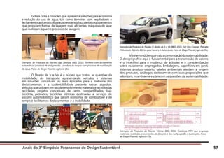 Anais do 3° Simpósio Paranaense de Design Sustentável 57
	 Gota a Gota é o núcleo que apresenta soluções para economia
e redução do uso de água, tais como torneiras com reguladores e
fechamentosautomáticosparausoresidencialoucoletivo,equipamentos
que propiciam formas de lavagem mais eficientes, máquinas de lavar
que reutilizam água no processo de lavagem.
Exemplos de Produtos do Núcleo Liga Desliga, BBD, 2010. Torneira com fechamento
automático. Lavadora de alta pressão. Lavadora de roupas com processo de reutilização
de água. Fotos de Diego Pisante| Agência Clix.
	 O Direito de Ir e Vir é o núcleo que tratou as questões da
mobilidade, do transporte apresentando veículos e sistemas
em soluções conceituais ou reais aplicadas para a melhoria dos
deslocamentos e a sustentabilidade presente nesses aspectos.
Veículos que utilizam em seu desenvolvimento materiais e tecnologias
recicladas, projetos conceituais de carros compartilhados, táxi-
bicicleta, patinetes, bicicletas elétricas destinadas a serviços de
socorro automobilístico que geram economia de combustível e de
tempo e facilitam os deslocamentos e a mobilidade.
Exemplos de Produtos do Núcleo O direito de Ir e Vir, BBD, 2010. Fiat Uno Concept. Patinete
Motorizado. Bicicleta Elétrica para Socorro a Automóveis. Fotos de Diego Pisante| Agência Clix.
	 Vitrineéonúcleoquetrataacomunicaçãodasustentabilidade.
O design gráfico aqui é fundamental para a transmissão de valores
e o incentivo para a mudança de atitudes e a conscientização
sobre os sistemas empregados. Embalagens, superfícies em geral,
sistemas produto-usuário, tabelas ambientais atestam a origem
dos produtos, catálogos destacam-se com suas proposições que
valorizam, incentivam e esclarecem as questões da sustentabilidade.
Exemplos de Produtos do Núcleo Vitrine, BBD, 2010. Catálogo MTV que emprega
materiais reciclados provenientes de descarte e lixo na tipografia e ilustrações. Fotos
de Diego Pisante| Agência Clix.
 