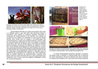 Anais do 3° Simpósio Paranaense de Design Sustentável
58
Exemplos de Produtos do Núcleo Vitrine, BBD, 2010. Produto que utiliza a
fotografia da natureza para o desenvolvimento de padronagens e estampas:
Bermuda | Design: Fazenda de Imagens e Eco-Lógica Artes, Carlos Simas
|Produção: Azulay e Cia Blue Man
	 Novas Velhas/ Atitudes é o núcleo que propõe a discussão
e a reflexão sobre o que está além dos processos limpos e
renováveis, pois explora os aspectos basilares referentes a
mudanças de comportamento e de atitudes com relação ao
mundo que nos rodeia e ao ambiente no qual vivemos. Nesse
sentido, esse núcleo atua no resgate e na preservação dos
comportamentos e ações que já desenvolvemos, mesmo antes
da conscientização ambiental, tal como a reciclagem. A questão
primordial é, por meio do design, gerar novos tipos de relações
entre as pessoas, as pessoas e os objetos, os objetos e o meio.
São novas atitudes promulgadas em grande parte do mundo,
mas que já desenvolvíamos e não dávamos a devida importância,
por esse motivo aqui chamadas de velhas atitudes. Nesse núcleo
são enfocadas e exemplificadas práticas e soluções para os
problemas que enfrentamos no cotidiano, tais como substitutos
para as sacolas plásticas de supermercados, suportes para
jardins verticais a partir de fibras de côco, pisos permeáveis que
colaboram com o micro-clima das regiões, embalagens únicas
de consumo/transporte.
Exemplos de Produtos do Núcleo Novas/Velhas Atitudes, BBD, 2010. Cesta para
transporte de compras de supermercado. Embalagem com pega para facilitação
do transporte. Pisos permeáveis. Fotos de Diego Pisante| Agência Clix.
	 O núcleo Originalidade apresenta soluções e produtos
de design onde a inovação e a diferenciação são os aspectos
de maior importância. Há que se destacar que não é inovação
no sentido da novidade e sim no processo de transformação de
Exemplos de
Produtos do
Núcleo Novas/
Velhas Atitudes,
BBD, 2010.
Casulos de fibra
de côco para
jardins verticais.
Foto de Mônica
Moura.
 