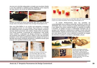Anais do 3° Simpósio Paranaense de Design Sustentável 59
recursos em soluções adequadas e simples que envolvem desde
o uso dos materiais e matérias primas. Matérias como espuma
de soja, plástico de amido de batata biodegradável.
Exemplos de Produtos do Núcleo Originalidade, BBD, 2010. Sofá com espuma
de soja. Cestas com plástico de batata. Fotos de Diego Pisante| Agência Clix.
Para uma Vida Melhor é um núcleo que apresenta o emprego
das questões sociais no e do design. Aqui enfoca-se o sentido
da colaboração para a ecologia humana, onde objetos, produtos,
serviços devem promover uma melhor relação entre as pessoas,
com trocas positivas, a promoção de cooperativas, mais saúde,
maior conforto, a aplicação do design universal e o destaque
aos produtos que ajudam a usufruir melhor a vida. São exemplos
produtos como: berço portátil desmontável, tampas de frascos e
garrafas que evitam acidentes domésticos, mobiliário escolar para
crianças com paralisia cerebral, entre outros.
Exemplos de Produtos do Núcleo Para uma Vida Melhor, BBD, 2010. Tampas de garrafa
e frascos com sistema de proteção. Fotos de Diego Pisante| Agência Clix.
	 O núcleo Pertencimento atua nas questões da
sustentabilidade sob as esferas ambiental, econômica, social e de
identidade. Aqui o local, a história, as ações relacionadas ao lugar
e aos objetos da cultura material aludem às questões do design
e território, ao global, ao local e à identidade. Exemplos são os
azulejos com aspectos e referências às cidades e locais onde são
desenvolvidos, calçados, produtos para casa, colares que remetem,
por meio desuas formas, cores e padrões às questões do resgate
da memória e auxiliam a constituir a identidade cultural.
Exemplos de Produtos do Núcleo Para
uma Vida Melhor, BBD, 2010. Berço
Desmontável. Mobiliário Escolar para
crianças com paralisia cerebral. Fotos
de Diego Pisante| Agência Clix.
Exemplos de Produtos do Núcleo
Pertencimento, BBD, 2010. Azulejos
que remetem a cultura local de
Minas Gerais. Alpercatas/Alpargatas.
Sandálias Artesanais de Pernambuco
em couro de bode releitura das
sandálias sertanejas. Fotos de Diego
Pisante| Agência Clix.
 