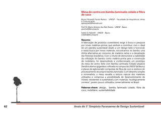 Anais do 3° Simpósio Paranaense de Design Sustentável
62
Mesa de centro em bambu laminado colado e fibra
de coco
Bruno Perazelli Farias Ramos - UNESP - Faculdade de Arquitetura, Artes
e Comunicação
bperazzelli@hotmail.com
Prof. Dr. Marco Antonio dos Reis Pereira - UNESP - Bauru
pereira@feb.unesp.br
Ivaldo D. Valarelli - UNESP - Bauru
ivaldo@feb.unesp.br
Resumo:
A fabricação de produtos sustentáveis exige a busca e pesquisa
por novas matérias-primas que venham a contribuir com o ideal
de um planeta sustentável aliado a um design belo e funcional,
e nesta busca por novos materiais, encontramos no bambu uma
ótima alternativa ao consumo de madeira nativa e a devastação
das florestas brasileiras. Com o intuito de demonstrar a viabilidade
da utilização do bambu como matéria-prima para a construção
de mobiliário, foi desenvolvido e confeccionado um protótipo
de mesa de centro feito com Bambu Laminado Colado (espécie
DendrocalamusgiganteuscultivadanocampusdaUNESPdeBauru)
e placas de aglomerado compostas de fibra de coco e resíduos do
processamento do próprio bambu laminado. Com desenho simples
e minimalista, a mesa ressalta a textura natural dos materiais
utilizados e comprova a possibilidade de desenvolvimento de
móveis resistentes e sustentáveis com materiais “ecologicamente
corretos”, porém pouco utilizados comercialmente no Brasil.
Palavras-chave: design, bambu laminado colado, fibra de
coco, mobiliário, sustentabilidade
 