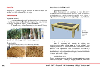 Anais do 3° Simpósio Paranaense de Design Sustentável
64
Objetivo
Desenvolver e confeccionar um protótipo de mesa de centro em
bambu laminado colado e fibra de coco.
Metodologia
Espécie de bambu
	 Foram utilizados colmos de bambu maduros (4 anos), secos
e imunizados, da espécie Dendrocalamus giganteus provenientes
da coleção existente no campus da UNESP de Bauru.
	 A Figura 1 mostra moitas desta espécie no campus da Unesp.
Figura 1. Moita de bambu gigante (Dendrocalamus giganteus).
Fibra de coco
A Figura 2 mostra o material fibra de coco utilizado.
Figura 2. Material fibra de coco.
Desenvolvimento do produto
	 Criação do protótipo
	 Será desenvolvido um protótipo de mesa de centro
aliando as texturas dos materiais utilizados, com um desenho
simples de linhas retas e formas minimalistas, como mostra a
Figura 3 com a modelagem virtual do protótipo a ser produzido.
	 Processamento do bambu
	 Para a obtenção das laminas de bambu, que
posteriormente serão coladas para se formar o BLaC, uma
série de processos são necessários, como: colheita dos colmos
adultos; corte transversal; corte longitudinal; imunização e
secagem; separação das ripas manualmente; retirada dos nós
e diafragmas e esquadrejamento das ripas, como mostrado em
PEREIRA & BERALDO (2008).
	 Confecção do BLaC
Após o processamento do bambu in-natura para a obtenção das
laminas, foi iniciado a confecção das peças de BLaC, de acordo
Figura 3.
Modelagem
virtual da
mesa.
 