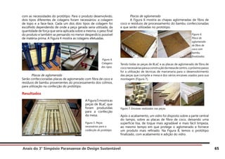 Anais do 3° Simpósio Paranaense de Design Sustentável 65
com as necessidades do protótipo. Para o produto desenvolvido,
dois tipos diferentes de colagens foram necessários: a colagem
de topo e a face-face. Cada um dos dois tipos de colagem foi
escolhido dependendo de onde a peça gerada seria utilizada, da
quantidade de força que seria aplicada sobre a mesma, o peso final
do produto e também se pensando no menor desperdício possível
de matéria-prima. A Figura 4 mostra as colagens efetuadas.
	 Placas de aglomerado
Serão confeccionadas placas de aglomerado com fibra de coco e
resíduos de bambu provenientes do processamento dos colmos,
para utilização na confecção do protótipo.
Resultados
	 Placas de aglomerado
	 A Figura 6 mostra as chapas aglomeradas de fibra de
coco e resíduos de processamento do bambu confeccionadas
e que serão utilizadas no protótipo.
Tendo todas as peças de BLaC e as placas de aglomerado de fibra de
coconecessáriasparaaconstruçãodamesadecentro,opróximopasso
foi a utilização de técnicas de marcenaria para o desenvolvimento
das peças que compõe a mesa e dos vários encaixes usados para sua
montagem (Figura 7).
Figura 7. Encaixes realizados nas peças.
Após o acabamento, um vidro foi disposto sobre a parte central
do tampo, sobre as placas de fibra de coco, deixando uma
superfície lisa, de toque mais agradável e mais fácil limpeza,
ao mesmo tempo em que protege o aglomerado e fornece
um produto mais refinado. Na Figura 8, temos o protótipo
finalizado, com acabamento e adição do vidro.
Figura 4.
Colagens
das ripas.
AFigura5mostraas
peças de BLaC que
foram produzidas
para a confecção
da mesa.
Figura 5. Peças
necessárias para a
confecção do protótipo.
Figura 6.
Placa de
aglomerado
de fibra de
coco com
bambu
finalizadas.
 