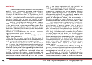 Anais do 3° Simpósio Paranaense de Design Sustentável
68
Introdução
	 O desenvolvimento sustentável entende-se como o melhor
equilíbrio entre a preservação ambiental, desenvolvimento
econômico e social com a intenção de promover a melhoria
no padrão de vida como um todo e ao mesmo tempo garantir
condições necessárias para gerações futuras. Porém, atualmente o
ambiente e a população sofrem problemas devido ao crescimento
econômico vigente. Assim, a busca por materiais e fontes
energéticas renováveis tem se tornado uma prioridade mundial.
	 Segundo Holmberg (1995, apud MANZINI e VEZZOLI,
2008) a sustentabilidade ambiental é um objetivo a ser atingido,
ou seja, nem tudo que apresentar algumas melhorias em temas
ambientais pode ser considerado realmente sustentável. Para ser
sustentável cada nova proposta apresentada deve responder aos
seguintes requisitos gerais:
• Basear-se fundamentalmente em recursos renováveis
(garantindo ao mesmo tempo a renovação)
• Otimizar o emprego dos recursos renováveis (garantindo ao
mesmo tempo a renovação)
• Não acumular lixo que o ecossistema não seja capaz de
renaturalizar (isto é, fazer retornar as substancias minerais originais
e, não menos importante, as suas concentrações originais);
	 Agir de modo com que cada indivíduo e cada comunidade
das sociedades mais favorecidas permaneçam nos limites de
seu espaço ambiental e, que cada indivíduo e comunidade das
sociedades menos favorecidas possam efetivamente aproveitar
o espaço ambiental ao qual potencialmente têm direito.
	 As pesquisas desenvolvidas atualmente podem ser
divididas em dois grandes grupos: o “grupo tecnicista”o qual
acredita que a ciência e a tecnologia levarão a sociedade as
soluções dos problemas ambientais e, por outro lado, o “grupo
social”, o qual acredita que somente uma radical mudança no
modo de vida da sociedade, levara as reais soluções.
	 Dentro deste contexto, o design sustentável, surge como
uma proposta conciliadora para ambos, buscando tanto um
equilíbrio entre as tecnologias como nas crenças da sociedade
contemporânea. Objetivando uma alternativa de fixação de uma
nova ética projetual, com a possibilidade de desenvolver outro
sistema de significação que objetive o real desenvolvimento e
bem estar do cidadão do futuro e não apenas como mais um
instrumento de persuasão ao consumo excessivo. (AMARAL, 2004)
	 Racionalidades sociais e ecológicas estão profundamente
relacionadas ao design, pois sendo este elo entre os princípios
técnico-cientificos e artísticos (HAMAD, 2002) e sendo o
homem o principal trans formador do meio ambiente, torna
assim impossível o discurso sobre o processo produtivo e seus
impactos ambientais, sem discutir também o design. Alem
disso, design não esta ligado exclusivamente a relação estético/
formal dos objetos, mas atua tambem com as potencialidades
da pratica de vida e de uma comunidade, ou seja, seus hábitos e
formas de relações com o ambienta em que vive. Enfim, design
como processo de criação de novas realidades, que interferem
diretamente no modo de vida cotidiana criando assim, segundo
a teoria de Peirce (1939-1914 apud SILVEIRA, 2005) uma semiose
de novas estéticas, éticas e lógicas, ou seja, novos hábitos e
crenças coletivas.
	 Contudo, a inclusão da variável ambiental no design de
produtos, obriga o setor produtivo adotar novas metodologias,
ferramentas e materiais que colaborem com a inserção
ambiental em suas atividades. (BITTENCOURT,2001)
	 Considerando os crescimentos demográficos previstos
e tendo como hipótese que é normal a população dos países
hoje em desenvolvimento procurar um aumento do bem-estar,
 