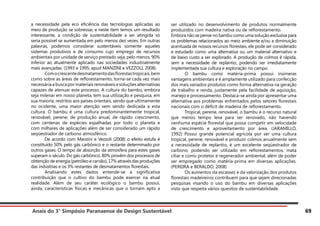 Anais do 3° Simpósio Paranaense de Design Sustentável 69
a necessidade pela eco eficiência das tecnologias aplicadas ao
meio de produção se sobressai, e neste item temos um resultado
interessante, a condição de sustentabilidade a ser atingida só
seria possível se aumentada em pelo menos dez vezes. Em outras
palavras, podemos considerar sustentáveis somente aqueles
sistemas produtivos e de consumo cujo emprego de recursos
ambientais por unidade de serviço prestado seja, pelo menos, 90%
inferior ao atualmente aplicado nas sociedades industrialmente
mais avançadas. (1993 e 1995, apud MANZINI e VEZZOLI, 2008).
	 Comocrescentedesmatamentodasflorestastropicais,bem
como sobre as áreas de reflorestamento, torna-se cada vez mais
necessária a busca por materiais renováveis e soluções alternativas
capazes de atenuar este processo. A cultura do bambu, embora
seja milenar em nosso planeta, tem sua utilização e pesquisa, em
sua maioria, restritos aos países orientais, sendo que ultimamente
no ocidente, uma maior atenção vem sendo dedicada a esta
cultura. O bambu é uma cultura predominantemente tropical,
renovável, perene, de produção anual, de rápido crescimento,
com centenas de espécies espalhadas por todo o planeta e
com milhares de aplicações além de ser considerado um rápido
seqüestrador de carbono atmosférico.
	 De acordo com Manzini e Vezzoli (2008) o efeito estufa é
constituído 50% pelo gás carbônico e o restante determinado por
outros gases. O tempo de absorção da atmosfera para estes gases
superam o século. Do gás carbônico, 80% provêm dos processos de
obtenção de energia (petróleo e carvão), 17% através das produções
das indústrias e os 3% restantes de desmatamentos florestais.
	 Analisando estes dados entende-se a significativa
contribuição que o cultivo do bambu pode exercer na atual
realidade. Além de seu caráter ecológico o bambu possui,
ainda, características físicas e mecânicas que o tornam apto a
ser utilizado no desenvolvimento de produtos normalmente
produzidos com madeira nativa ou de reflorestamento.
Embora não se pense no bambu como uma solução exclusiva para
os problemas relacionados ao meio ambiente e/ou a diminuição
acentuada de nossos recursos florestais, ele pode ser considerado
e estudado como uma alternativa ou um material alternativo e
de baixo custo a ser explorado. A produção de colmos é rápida,
sem a necessidade de replantio, podendo ser imediatamente
implementada sua cultura e exploração no campo.
	 O bambu como matéria-prima possui inúmeras
vantagens ambientais e é amplamente utilizado para confecção
dos mais variados produtos como forma alternativa na geração
de trabalho e renda, justamente pela facilidade de aquisição,
manejo e processamento. Destaca-se ainda por apresentar uma
alternativa aos problemas enfrentados pelos setores florestais
nacionais com o déficit de madeira de reflorestamento.
	 Tropical, perene, renovável, o bambu é o recurso natural
que menos tempo leva para ser renovado, não havendo
nenhuma espécie florestal que possa competir em velocidade
de crescimento e aproveitamento por área. (JARAMILLO,
1992) Possui grande potencial agrícola por ser uma cultura
tropical, perene, renovável e produzir colmos anualmente sem
a necessidade de replantio, é um excelente seqüestrador de
carbono, podendo ser utilizado em reflorestamentos, mata
ciliar e como protetor e regenerador ambiental, além de poder
ser empregado como matéria-prima em diversas aplicações.
(PEREIRA e BERALDO, 2008)
	 Os aumentos da escassez e da valorização dos produtos
florestais madeireiros contribuem para que sejam direcionadas
pesquisas visando o uso do bambu em diversas aplicações
visto que respeita vários quesitos de sustentabilidade.
 