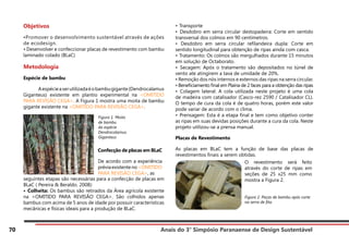Anais do 3° Simpósio Paranaense de Design Sustentável
70
Objetivos
•Promover o desenvolvimento sustentável através de ações
de ecodesign.
• Desenvolver e confeccionar placas de revestimento com bambu
laminado colado (BLaC)
Metodologia
Espécie de bambu
	 Aespécieaserutilizadaéobambugigante(Dendrocalamus
Giganteus) existente em plantio experimental na <OMITIDO
PARA REVISÃO CEGA>. A Figura 1 mostra uma moita de bambu
gigante existente na <OMITIDO PARA REVISÃO CEGA>.
seguintes etapas são necessárias para a confecção de placas em
BLaC ( Pereira & Beraldo. 2008):
• Colheita: Os bambus são retirados da Área agrícola existente
na <OMITIDO PARA REVISÃO CEGA>. São colhidos apenas
bambus com acima de 5 anos de idade por possuir características
mecânicas e físicas ideais para a produção de BLaC.
• Transporte
• Desdobro em serra circular destopadeira: Corte em sentido
transversal dos colmos em 90 centímetros.
• Desdobro em serra circular refilandeira dupla: Corte em
sentido longitudinal para obtenção de ripas ainda com casca.
• Tratamento: Os colmos são mergulhados durante 15 minutos
em solução de Octaborato.
• Secagem: Após o tratamento são depositados no túnel de
vento ate atingirem a tava de umidade de 20%.
• Remoção dos nós internos e externos das ripas na serra circular.
• Beneficiamento final em Plaina de 2 faces para a obtenção das ripas
• Colagem lateral: A cola utilizada neste projeto é uma cola
de madeira com catalisador (Casco-rez 2590 / Catalisador CL).
O tempo de cura da cola é de quatro horas, porém este valor
pode variar de acordo com o clima.
• Prensagem: Esta é a etapa final e tem como objetivo conter
as ripas em suas devidas posições durante a cura da cola. Neste
projeto utilizou-se a prensa manual.
Placas de Revestimento
As placas em BLaC tem a função de base das placas de
revestimentos finais a serem obtidas.
Figura 1. Moita
de bambu
da espécie
Dendrocalamus
Giganteus
Confecção de placas em BLaC
De acordo com a experiência
préviaexistenteno<OMITIDO
PARA REVISÃO CEGA>, as
O revestimento será feito
através do corte de ripas em
seções de 25 x25 mm como
mostra a Figura 2.
Figura 2. Peças de bambu após corte
na serra de fita.
 
