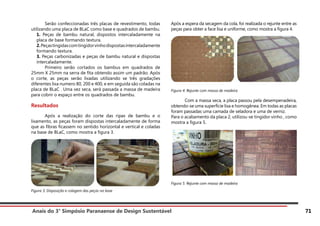 Anais do 3° Simpósio Paranaense de Design Sustentável 71
	 Serão confeccionadas três placas de revestimento, todas
utilizando uma placa de BLaC como base e quadrados de bambu.
1. Peças de bambu natural, dispostos intercaladamente na
placa de base formando textura.
2.Peçastingidascomtingidorvinhodispostasintercaladamente
formando textura.
3. Peças carbonizadas e peças de bambu natural e dispostas
intercaladamente.
	 Primeiro serão cortados os bambus em quadrados de
25mm X 25mm na serra de fita obtendo assim um padrão. Após
o corte, as peças serão lixadas utilizando se três gradações
diferentes lixa numero 80, 200 e 400, e em seguida são coladas na
placa de BLaC . Uma vez seca, será passada a massa de madeira
para cobrir o espaço entre os quadrados de bambu.
Resultados
	 Após a realização do corte das ripas de bambu e o
lixamento, as peças foram dispostas intercaladamente de forma
que as fibras ficassem no sentido horizontal e vertical e coladas
na base de BLaC, como mostra a figura 3.
Figura 3: Disposição e colagem das peças na base
Após a espera da secagem da cola, foi realizada o rejunte entre as
peças para obter a face lisa e uniforme, como mostra a figura 4.
Figura 4: Rejunte com massa de madeira
	 Com a massa seca, a placa passou pela desempenadeira,
obtendo-se uma superfície lisa e homogênea. Em todas as placas
foram passadas uma camada de seladora e uma de verniz.
Para o acabamento da placa 2, utilizou-se tingidor vinho , como
mostra a figura 5.
Figura 5: Rejunte com massa de madeira
 