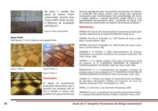 Anais do 3° Simpósio Paranaense de Design Sustentável
72
Peças finais
Nas figuras 7, 8 e 9, observa-se as peças finais.
Figura 7: Placa 1	 Figura 8: Placa 2
texturas, agregando valor nos produtos produzidos em bambu.
A confecção das placas provou que diante dos processos
necessários para transformação, das possibilidades de forma
e caráter estético, o bambu laminado colado (BLaC) é uma
possibilidade tecnicamente viável , podendo se tornar uma
alternativa de substituição da madeira na produção artefatos.
Referências
PEREIRA, M. A. dos R. 2001. Bambu: Espécies, Características e Aplicações.
Apostila. Departamento de Engenharia Mecânica, Unesp. Bauru
PEREIRA, M.A.dos R. & Beraldo, A.L. 2007. Bambu de corpo e alma.
Bauru: Canal 6 editora. 239p.
PEREIRA, M.A.dos R. & Beraldo, A.L. 2008. Bambu de corpo e alma.
Bauru: Canal 6 editora. 39p.
MANZINI E. & VEZZOLI C. 2008. Desenvolvimento de Produtos
Sustentáveis: os requisitos ambientais dos produtos industriais. São
Paulo: Edusp. 366p.
AMARAL, L. A. O objeto: imagem como signo da promocao social
de consume. In: 6º CONGRESSO BRASILEIRO DE PESQUISA E
DESENVOLVIMENTO EM DESIGN, 2004, São Paulo: FAAP, 2004.
BITENCOURT, A. C. P. Sistematizacao do reprojeto conceitual de
produtos para o meio ambiente. In: 3º CONGRESSO DE GESTAO DE
DESENVOLVIMENTO DE PRODUTO, 2001, Florianopilis: UFSC, 2001
HAMAD, A. F. Presenca do design no desenvolvimento tecnológico
da agricultura. Monografia (Trabalho de Conclusao de Curso em
Desenho Industrial). UFSC. Florianopolis, SC, 2002.
PEIRCE, C.S. Semiotica. 3 ed. São Paulo: Perspectiva, 2003.
JARAMILLO, Juan C. La guadua em los grandes proyectos de inversión.
In: Congresso Mundial de Bambu/ Guadua. Colombia: Pereira 1992
Na placa 3, metade das
peças de bambu foram
carbonizadas durante duas
horas a 140ºC. Pode-se notar
a diferença de tonalidade
pela figura 6.
Figura 6: Peças carbonizadas
Figura 9: Placa 3
Conclusões
As placas de revestimento
produzidas demonstram que é
possível criar produtos não só
com o bambu in natura, mas
também com placas de diversas
 